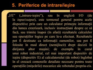 5. Periferice de intrare/ieșire
„I/E”

(„intrare-ieșire”), sau în engleză I/O (de
la input/output), este termenul general pentru acele
dispozitive prin care un calculator primește informații
din lumea exterioară, inclusiv instrucțiuni despre ce să
facă, sau trimite înapoi (în afară) rezultatele calculelor
sau operațiilor logice pe care le-a efectuat. Rezultatele
pot fi destinate ca informații oamenilor, sau pot fi
folosite în mod direct (nemijlocit) drept decizii în
dirijarea altor mașini; de exemplu în cazul
unui robot industrial, cel mai important dispozitiv de
ieșire (dispozitiv E) al calculatorului (de robot) înglobat
în el creează comenzile detailate necesare pentru toate
operațiile (mișcările) mecanice ale robotului propriu-zis.

 
