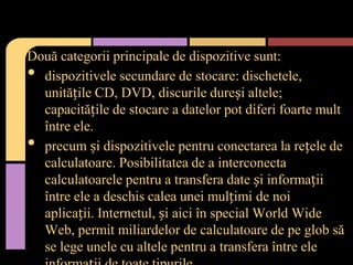 Două categorii principale de dispozitive sunt:
dispozitivele secundare de stocare: dischetele,
unitățile CD, DVD, discurile dureși altele;
capacitățile de stocare a datelor pot diferi foarte mult
între ele.
precum și dispozitivele pentru conectarea la rețele de
calculatoare. Posibilitatea de a interconecta
calculatoarele pentru a transfera date și informații
între ele a deschis calea unei mulțimi de noi
aplicații. Internetul, și aici în special World Wide
Web, permit miliardelor de calculatoare de pe glob să
se lege unele cu altele pentru a transfera între ele

•
•

 