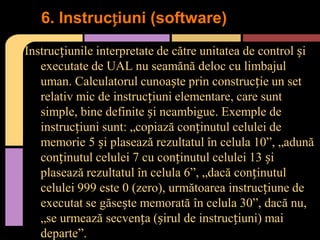 6. Instrucțiuni (software)
Instrucțiunile interpretate de către unitatea de control și
executate de UAL nu seamănă deloc cu limbajul
uman. Calculatorul cunoaște prin construcție un set
relativ mic de instrucțiuni elementare, care sunt
simple, bine definite și neambigue. Exemple de
instrucțiuni sunt: „copiază conținutul celulei de
memorie 5 și plasează rezultatul în celula 10”, „adună
conținutul celulei 7 cu conținutul celulei 13 și
plasează rezultatul în celula 6”, „dacă conținutul
celulei 999 este 0 (zero), următoarea instrucțiune de
executat se găsește memorată în celula 30”, dacă nu,
„se urmează secvența (șirul de instrucțiuni) mai
departe”.

 