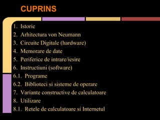 CUPRINS
1. Istoric
2. Arhitectura von Neumann
3. Circuite Digitale (hardware)
4. Memorare de date
5. Periferice de intrare/iesire
6. Instructiuni (software)
6.1. Programe
6.2. Biblioteci si sisteme de operare
7. Variante constructive de calculatoare
8. Utilizare
8.1. Retele de calculatoare si Internetul

 