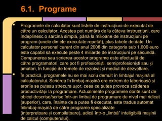 6.1. Programe
•

•

Programele de calculator sunt listele de instrucțiuni de executat de
către un calculator. Acestea pot număra de la câteva instrucțiuni, care
îndeplinesc o sarcină simplă, până la milioane de instrucțiuni pe
program (unele din ele executate repetat), plus tabele de date. Un
calculator personal curent din anul 2008 din categoria sub 1.000 euro
este capabil să execute peste 4 miliarde de instrucțiuni pe secundă.
Compunerea sau scrierea acestor programe este efectuată de
către programatori, care pot fi profesioniști, semiprofesioniști sau și
amatori, în funcție de temele de rezolvat și mediul de dezvoltare.
În practică, programele nu se mai scriu demult în limbajul mașină al
calculatorului. Scrierea în limbaj-mașină era extrem de laborioasă și
erorile se puteau strecura ușor, ceea ce putea provoca scăderea
productivității la programare. Actualmente programele dorite sunt de
obicei descrise/scrise într-un limbaj de programare de nivel mai ridicat
(superior), care, înainte de a putea fi executat, este tradus automat
înlimbaj-mașină de către programe specializate
(interpretoare și compilatoare), adică într-o „limbă” inteligibilă mașinii
de calcul (computerului).

 