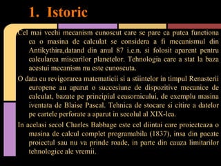1. Istoric
Cel mai vechi mecanism cunoscut care se pare ca putea functiona
ca o masina de calculat se considera a fi mecanismul din
Antikythira,datand din anul 87 i.e.n. si folosit aparent pentru
calcularea miscarilor planetelor. Tehnologia care a stat la baza
acestui mecanism nu este cunoscuta.
O data cu revigorarea matematicii si a stiintelor in timpul Renasterii
europene au aparut o succesiune de dispozitive mecanice de
calculat, bazate pe principiul ceasornicului, de exemplu masina
iventata de Blaise Pascal. Tehnica de stocare si citire a datelor
pe cartele perforate a aparut in secolul al XIX-lea.
In acelasi secol Charles Babbage este cel diintai care proiecteaza o
masina de calcul complet programabila (1837), insa din pacate
proiectul sau nu va prinde roade, in parte din cauza limitarilor
tehnologice ale vremii.

 
