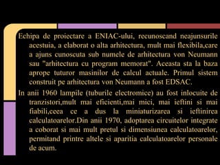 Echipa de proiectare a ENIAC-ului, recunoscand neajunsurile
acestuia, a elaborat o alta arhitectura, mult mai flexibila,care
a ajuns cunoscuta sub numele de arhitectura von Neumann
sau "arhitectura cu program memorat". Aceasta sta la baza
aprope tuturor masinilor de calcul actuale. Primul sistem
construit pe arhitectura von Neumann a fost EDSAC.
In anii 1960 lampile (tuburile electromice) au fost inlocuite de
tranzistori,mult mai eficienti,mai mici, mai ieftini si mai
fiabili,ceea ce a dus la miniaturizarea si ieftinirea
calculatoarelor.Din anii 1970, adoptarea circuitelor integrate
a coborat si mai mult pretul si dimensiunea calculatoarelor,
permitand printre altele si aparitia calculatoarelor personale
de acum.

 