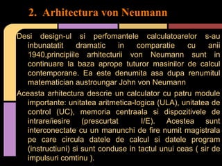 2. Arhitectura von Neumann
Desi design-ul si perfomantele calculatoarelor s-au
inbunatatit
dramatic
in
comparatie
cu
anii
1940,principiile arhitecturii von Neumann sunt in
continuare la baza aprope tuturor masinilor de calcul
contemporane. Ea este denumita asa dupa renumitul
matematician austroungar John von Neumann
Aceasta arhitectura descrie un calculator cu patru module
importante: unitatea aritmetica-logica (ULA), unitatea de
control (UC), memoria centraala si dispozitivele de
intrare/iesire (prescurtat
I/E). Acestea sunt
interconectate cu un manunchi de fire numit magistrala
pe care circula datele de calcul si datele program
(instructiuni) si sunt conduse in tactul unui ceas ( sir de
impulsuri comtinu ).

 