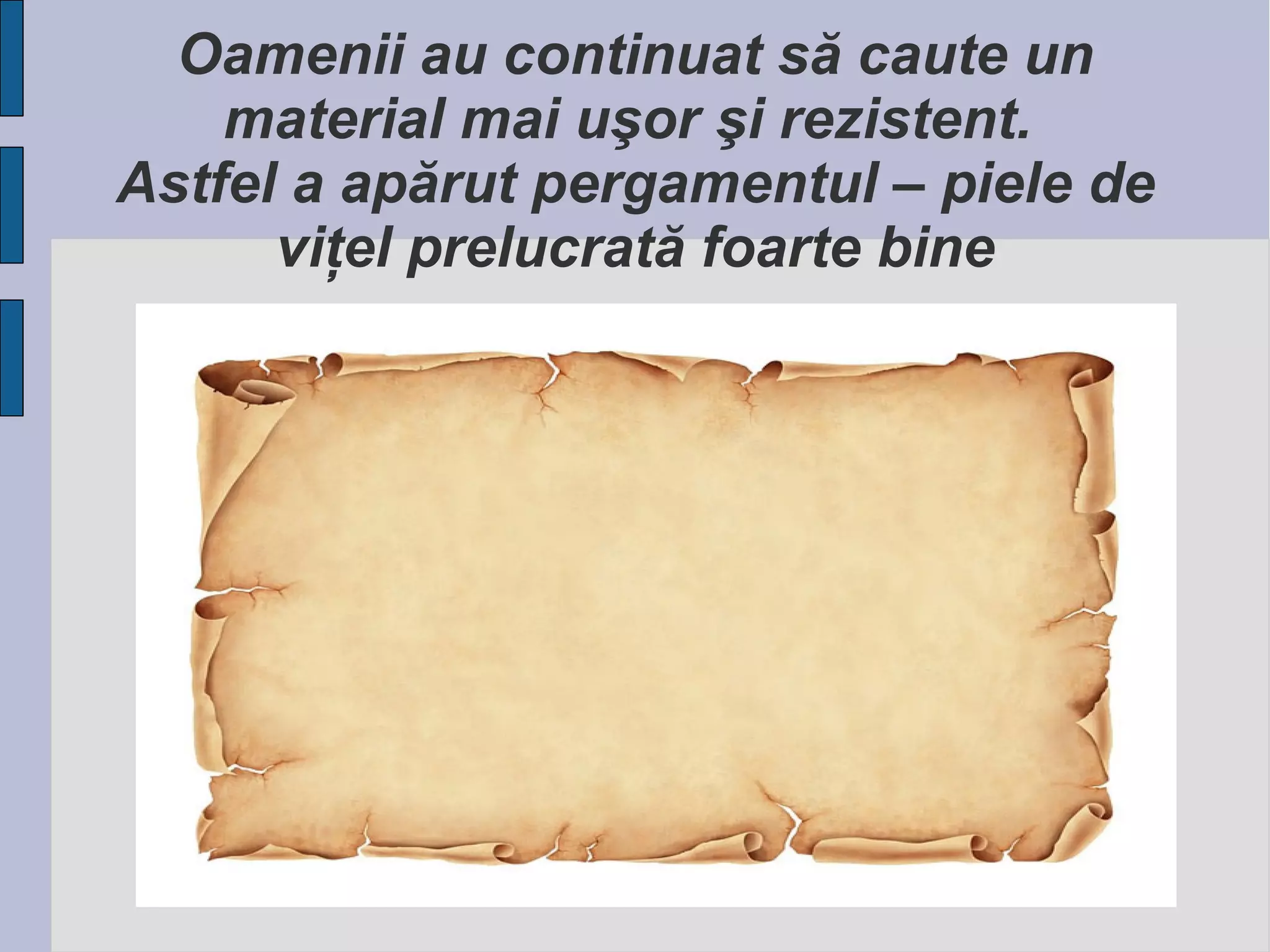 Oamenii au continuat să caute un
material mai uşor şi rezistent.
Astfel a apărut pergamentul – piele de
viţel prelucrată foarte bine

 