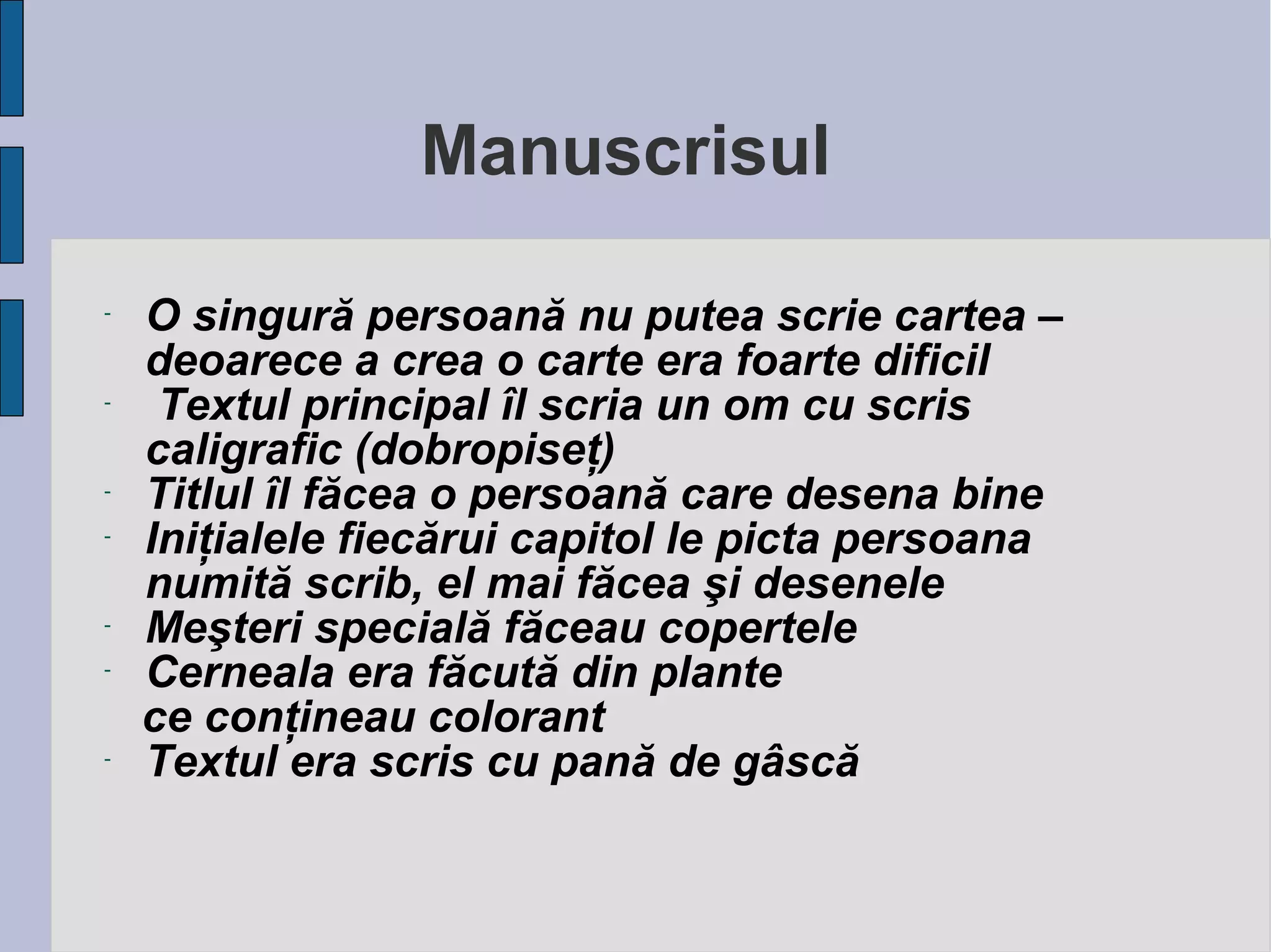 Manuscrisul
-

-

-

-

-

O singură persoană nu putea scrie cartea –
deoarece a crea o carte era foarte dificil
Textul principal îl scria un om cu scris
caligrafic (dobropiseţ)
Titlul îl făcea o persoană care desena bine
Iniţialele fiecărui capitol le picta persoana
numită scrib, el mai făcea şi desenele
Meşteri specială făceau copertele
Cerneala era făcută din plante
ce conţineau colorant
Textul era scris cu pană de gâscă

 