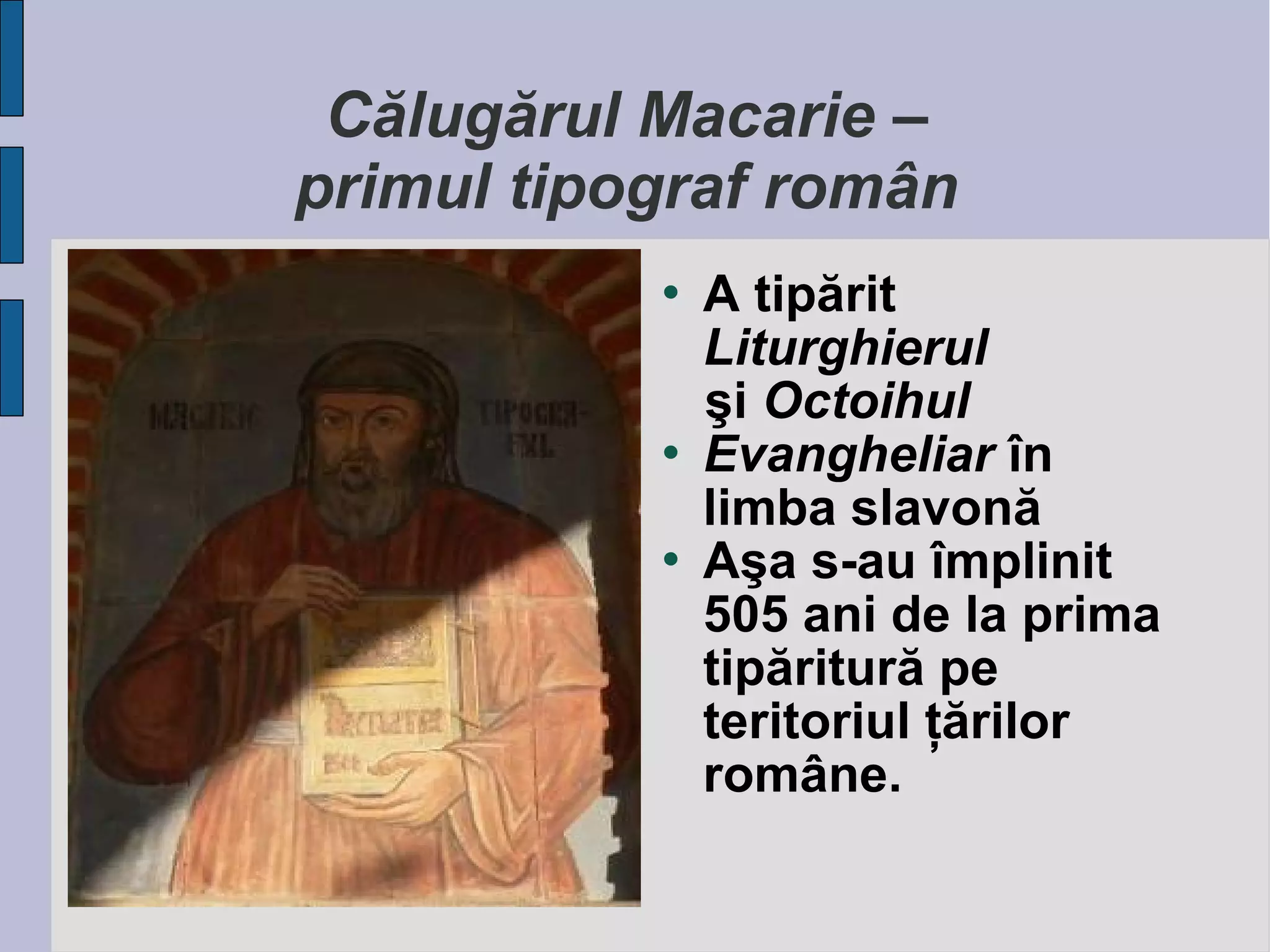 Călugărul Macarie –
primul tipograf român






A tipărit
Liturghierul
şi Octoihul
Evangheliar în
limba slavonă
Aşa s-au împlinit
505 ani de la prima
tipăritură pe
teritoriul ţărilor
române.

 