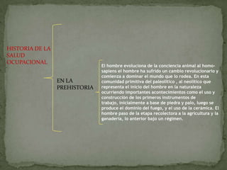 HISTORIA DE LA
SALUD
OCUPACIONAL
EN LA
PREHISTORIA
El hombre evoluciona de la conciencia animal al homo-
sapiens el hombre ha sufrido un cambio revolucionario y
comienza a dominar el mundo que lo rodea. En esta
comunidad primitiva del paleolítico , al neolítico que
representa el inicio del hombre en la naturaleza
ocurriendo importantes acontecimientos como el uso y
construcción de los primeros instrumentos de
trabajo, inicialmente a base de piedra y palo, luego se
produce el dominio del fuego, y el uso de la cerámica. El
hombre paso de la etapa recolectora a la agricultura y la
ganadería, lo anterior bajo un régimen.
 