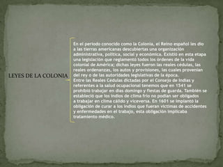 LEYES DE LA COLONIA
En el periodo conocido como la Colonia, el Reino español les dio
a las tierras americanas descubiertas una organización
administrativa, política, social y económica. Existió en esta etapa
una legislación que reglamentó todos los órdenes de la vida
colonial de América; dichas leyes fueron las reales cédulas, las
reales ordenanzas, los autos y provisiones, las cuales provenían
del rey o de las autoridades legislativas de la época.
Entre las Reales Cédulas dictadas por el Consejo de Indias y
referentes a la salud ocupacional tenemos que en 1541 se
prohibió trabajar en días domingo y fiestas de guarda. También se
estableció que los indios de clima frío no podían ser obligados
a trabajar en clima cálido y viceversa. En 1601 se implantó la
obligación de curar a los indios que fueran víctimas de accidentes
y enfermedades en el trabajo, esta obligación implicaba
tratamiento médico.
 