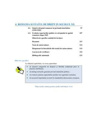 4. ROMANIA SI STATUL DE DREPT IN SECOLUL XX
                    4.1. Statul si dreptul romanesc in perioada interbelica                     97
                         (1918-1945)
                    4.2. Evolutia raporturilor politice si a dreptului in spatiul            107
                         romanesc dupa 1945
                           Obiectivele specifice unităţii de învăţare
                           Rezumat                                                           113
                           Teste de autoevaluare                                             114
                           Răspunsuri la întrebările din testele de autoevaluare             114
                           Lucrarea de verificare                                            114
                           Bibliografie minimală                                             115

Obiective specifice:
              La sfârşitul capitolului, vei avea capacitatea:
                •      să enumeri categoriile de drepturi şi libertăţi cetăţeneşti puse in
                       practica interbelica;
                •      să intelegi notiunile generale privind institutiile politice ;
                •      să evaluezi justetea capacitatilor juridice ale regimului comunist;
                •      să recunosti importanta revenirii la standardele democratice europene.



                               Timp mediu estimat pentru studiu individual: 6 ore
 