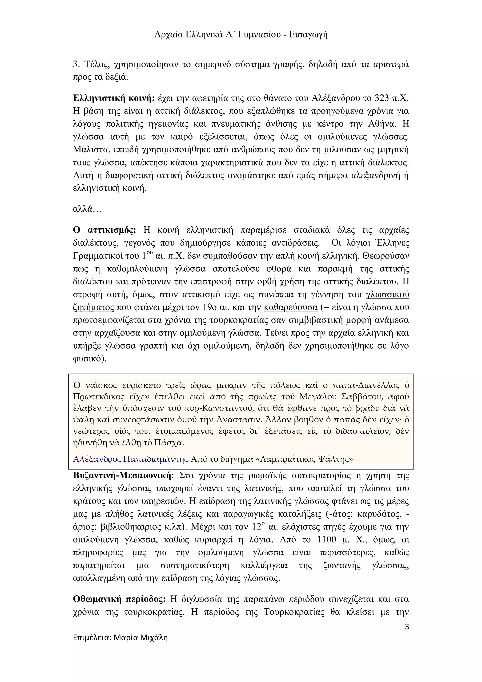 Αρχαία Ελληνικά Α΄ Γυμνασίου - Εισαγωγή
3
Επιμέλεια: Μαρία Μιχάλη
3. Τέλος, χρησιμοποίησαν το σημερινό σύστημα γραφής, δηλαδή από τα αριστερά
προς τα δεξιά.
Ελληνιστική κοινή: έχει την αφετηρία της στο θάνατο του Αλέξανδρου το 323 π.Χ.
Η βάση της είναι η αττική διάλεκτος, που εξαπλώθηκε τα προηγούμενα χρόνια για
λόγους πολιτικής ηγεμονίας και πνευματικής άνθισης με κέντρο την Αθήνα. Η
γλώσσα αυτή με τον καιρό εξελίσσεται, όπως όλες οι ομιλούμενες γλώσσες.
Μάλιστα, επειδή χρησιμοποιήθηκε από ανθρώπους που δεν τη μιλούσαν ως μητρική
τους γλώσσα, απέκτησε κάποια χαρακτηριστικά που δεν τα είχε η αττική διάλεκτος.
Αυτή η διαφορετική αττική διάλεκτος ονομάστηκε από εμάς σήμερα αλεξανδρινή ή
ελληνιστική κοινή.
αλλά…
Ο αττικισμός: Η κοινή ελληνιστική παραμέρισε σταδιακά όλες τις αρχαίες
διαλέκτους, γεγονός που δημιούργησε κάποιες αντιδράσεις. Οι λόγιοι Έλληνες
Γραμματικοί του 1ου
αι. π.Χ. δεν συμπαθούσαν την απλή κοινή ελληνική. Θεωρούσαν
πως η καθομιλούμενη γλώσσα αποτελούσε φθορά και παρακμή της αττικής
διαλέκτου και πρότειναν την επιστροφή στην ορθή χρήση της αττικής διαλέκτου. Η
στροφή αυτή, όμως, στον αττικισμό είχε ως συνέπεια τη γέννηση του γλωσσικού
ζητήματος που φτάνει μέχρι τον 19ο αι. και την καθαρεύουσα (= είναι η γλώσσα που
πρωτοεμφανίζεται στα χρόνια της τουρκοκρατίας σαν συμβιβαστική μορφή ανάμεσα
στην αρχαΐζουσα και στην ομιλούμενη γλώσσα. Τείνει προς την αρχαία ελληνική και
υπήρξε γλώσσα γραπτή και όχι ομιλούμενη, δηλαδή δεν χρησιμοποιήθηκε σε λόγο
φυσικό).
Ὁ ναΐσκος εὐρίσκετο τρεῖς ὥρας μακρὰν τῆς πόλεως καὶ ὁ παπα-Διανέλλος ὁ
Πρωτέκδικος εἶχεν ἐπέλθει ἐκεῖ ἀπὸ τῆς πρωίας τοῦ Μεγάλου Σαββάτου, ἀφοῦ
ἔλαβεν τὴν ὑπόσχεσιν τοῦ κυρ-Κωνσταντοῦ, ὅτι θὰ ἔφθανε πρὸς τὸ βράδυ διὰ νὰ
ψάλῃ καὶ συνεορτάσωσιν ὁμοῦ τὴν Ἀνάστασιν. Ἄλλον βοηθὸν ὁ παπὰς δὲν εἶχεν· ὁ
νεώτερος υἱός του, ἑτοιμαζόμενος ἐφέτος δι᾿ ἐξετάσεις εἰς τὸ διδασκαλεῖον, δὲν
ἠδυνήθη νὰ ἔλθῃ τὸ Πάσχα.
Αλέξανδρος Παπαδιαμάντης Από το διήγημα «Λαμπριάτικος Ψάλτης»
Βυζαντινή-Μεσαιωνική: Στα χρόνια της ρωμαϊκής αυτοκρατορίας η χρήση της
ελληνικής γλώσσας υποχωρεί έναντι της λατινικής, που αποτελεί τη γλώσσα του
κράτους και των υπηρεσιών. Η επίδραση της λατινικής γλώσσας φτάνει ως τις μέρες
μας με πλήθος λατινικές λέξεις και παραγωγικές καταλήξεις (-άτος: καρυδάτος, -
άριος: βιβλιοθηκαριος κ.λπ). Μέχρι και τον 12ο
αι. ελάχιστες πηγές έχουμε για την
ομιλούμενη γλώσσα, καθώς κυριαρχεί η λόγια. Από το 1100 μ. Χ., όμως, οι
πληροφορίες μας για την ομιλούμενη γλώσσα είναι περισσότερες, καθώς
παρατηρείται μια συστηματικότερη καλλιέργεια της ζωντανής γλώσσας,
απαλλαγμένη από την επίδραση της λόγιας γλώσσας.
Οθωμανική περίοδος: Η διγλωσσία της παραπάνω περιόδου συνεχίζεται και στα
χρόνια της τουρκοκρατίας. Η περίοδος της Τουρκοκρατίας θα κλείσει με την
 