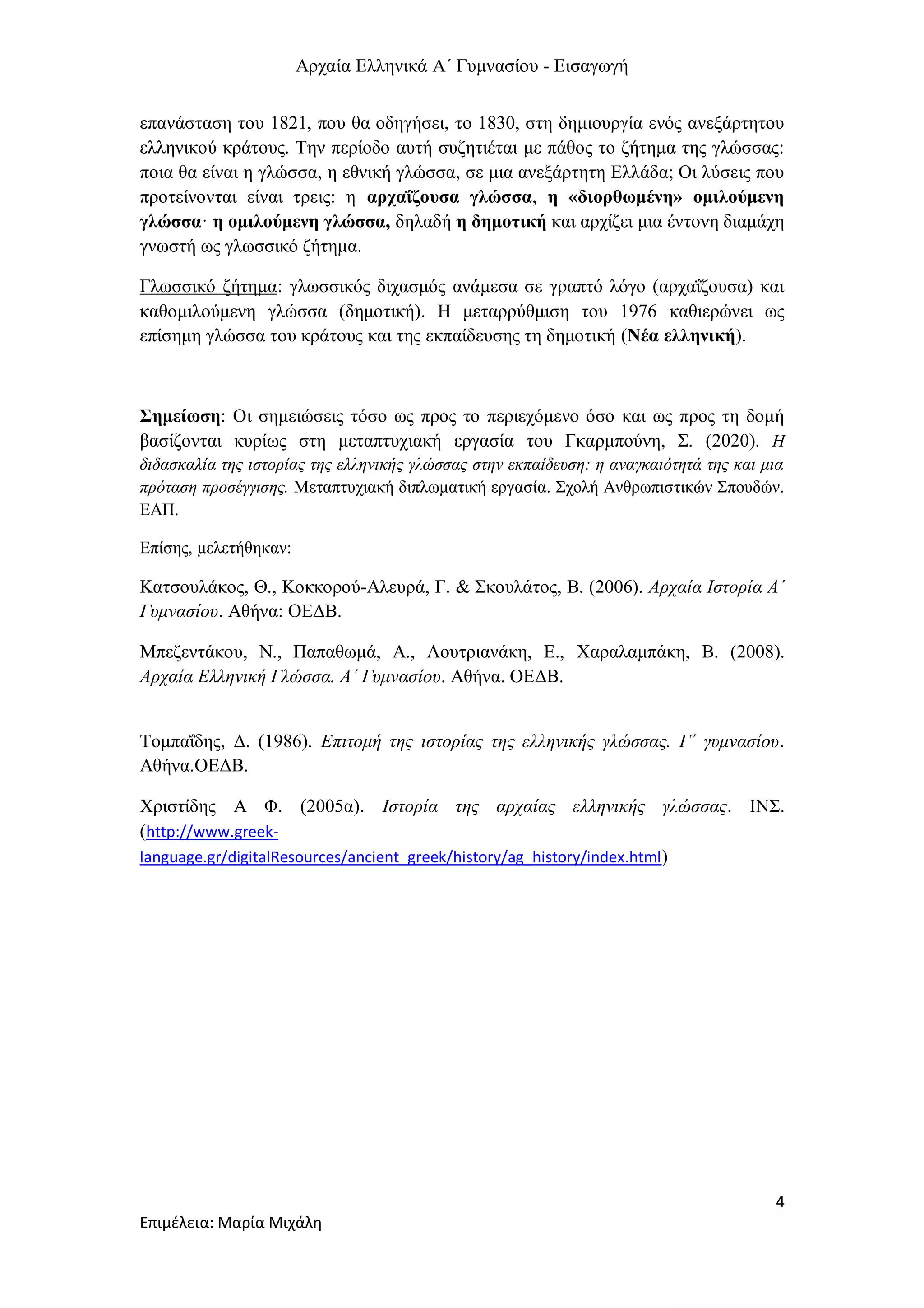 Αρχαία Ελληνικά Α΄ Γυμνασίου - Εισαγωγή
4
Επιμέλεια: Μαρία Μιχάλη
επανάσταση του 1821, που θα οδηγήσει, το 1830, στη δημιουργία ενός ανεξάρτητου
ελληνικού κράτους. Την περίοδο αυτή συζητιέται με πάθος το ζήτημα της γλώσσας:
ποια θα είναι η γλώσσα, η εθνική γλώσσα, σε μια ανεξάρτητη Ελλάδα; Οι λύσεις που
προτείνονται είναι τρεις: η αρχαΐζουσα γλώσσα, η «διορθωμένη» ομιλούμενη
γλώσσα· η ομιλούμενη γλώσσα, δηλαδή η δημοτική και αρχίζει μια έντονη διαμάχη
γνωστή ως γλωσσικό ζήτημα.
Γλωσσικό ζήτημα: γλωσσικός διχασμός ανάμεσα σε γραπτό λόγο (αρχαΐζουσα) και
καθομιλούμενη γλώσσα (δημοτική). Η μεταρρύθμιση του 1976 καθιερώνει ως
επίσημη γλώσσα του κράτους και της εκπαίδευσης τη δημοτική (Νέα ελληνική).
Σημείωση: Οι σημειώσεις τόσο ως προς το περιεχόμενο όσο και ως προς τη δομή
βασίζονται κυρίως στη μεταπτυχιακή εργασία του Γκαρμπούνη, Σ. (2020). Η
διδασκαλία της ιστορίας της ελληνικής γλώσσας στην εκπαίδευση: η αναγκαιότητά της και μια
πρόταση προσέγγισης. Μεταπτυχιακή διπλωματική εργασία. Σχολή Ανθρωπιστικών Σπουδών.
ΕΑΠ.
Επίσης, μελετήθηκαν:
Κατσουλάκος, Θ., Κοκκορού-Αλευρά, Γ. & Σκουλάτος, Β. (2006). Αρχαία Ιστορία Α΄
Γυμνασίου. Αθήνα: ΟΕΔΒ.
Μπεζεντάκου, Ν., Παπαθωμά, Α., Λουτριανάκη, Ε., Χαραλαμπάκη, Β. (2008).
Αρχαία Ελληνική Γλώσσα. Α΄ Γυμνασίου. Αθήνα. ΟΕΔΒ.
Τομπαΐδης, Δ. (1986). Επιτομή της ιστορίας της ελληνικής γλώσσας. Γ΄ γυμνασίου.
Αθήνα.ΟΕΔΒ.
Χριστίδης Α Φ. (2005α). Ιστορία της αρχαίας ελληνικής γλώσσας. ΙΝΣ.
(http://www.greek-
language.gr/digitalResources/ancient_greek/history/ag_history/index.html)
 