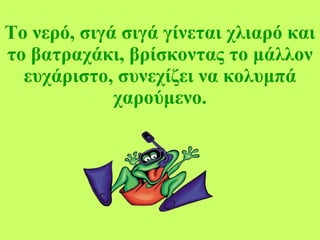 Το νερό, σιγά σιγά γίνεται χλιαρό και το βατραχάκι, βρίσκοντας το μάλλον ευχάριστο, συνεχίζει να κολυμπά χαρούμενο. 