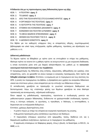 Η διδακτέα ύλη με τις προτεινόμενες ώρες διδασκαλίας έχουν ως εξής:
ΚΕΦ. 1: Η ΠΟΛΙΤΙΚΗ ώρες: 3
ΚΕΦ. 2: ΤΟ ΔΙΚΑΙΟ ώρες: 3
ΚΕΦ. 3: ΑΠΟ ΤΗΝ ΠΟΛΗ-ΚΡΑΤΟΣ ΣΤΟ ΕΛΛΗΝΙΚΟ ΚΡΑΤΟΣ ώρες: 4
ΚΕΦ. 4: Η ΟΡΓΑΝΩΣΗ ΤΗΣ ΠΟΛΙΤΕΙΑΣ ώρες: 5
ΚΕΦ. 5: Η ΛΕΙΤΟΥΡΓΙΑ ΤΗΣ ΠΟΛΙΤΕΙΑΣ ώρες: 7
ΚΕΦ. 6: ΑΤΟΜΙΚΑ ΚΑΙ ΚΟΙΝΩΝΙΚΑ ΔΙΚΑΙΩΜΑΤΑ ώρες: 5
ΚΕΦ. 7: ΚΟΙΝΩΝΙΚΗ ΚΑΙ ΠΟΛΙΤΙΚΗ ΔΥΝΑΜΙΚΗ ώρες: 8
ΚΕΦ. 8: ΤΑ ΜΕΣΑ ΜΑΖΙΚΗΣ ΕΠΙΚΟΙΝΩΝΙΑΣ ώρες: 5
ΚΕΦ. 9: ΘΕΣΜΟΙ ΚΑΙ ΠΟΛΙΤΙΚΕΣ ΤΗΣ Ε.Ε. ώρες: 6
ΚΕΦ. 10: Η ΔΙΕΘΝΗΣ ΚΟΙΝΟΤΗΤΑ ώρες: 8
Στο Βιβλίο για τον καθηγητή υπάρχουν όλες οι απαραίτητες οδηγίες, συμπληρωματική
βιβλιογραφία και υλικό προς επεξεργασία, σχέδια μαθήματος, προτάσεις για αξιολόγηση των
μαθητών, κ.τ.λ.
Διδακτική μεθοδολογία
Τα θέματα πρέπει να διδαχθούν με τρόπο ώστε να επιτευχθούν οι στόχοι του μαθήματος.
Ιδιαίτερα πρέπει να τονιστεί ότι η μάθηση πρέπει να αντιμετωπιστεί ως μια ενεργητική διαδικασία,
η οποία συντελείται μέσα από μια διαρκή αλληλεπίδραση του μαθητή με το κοινωνικό-
οικονομικό-πολιτικό-πολιτισμικό του περιβάλλον.
Ο προγραμματισμός της διδακτέας ύλης (ετήσιος, εξαμηνιαίος, εβδομαδιαίος και ωριαίος), είναι
απαραίτητος, ώστε, αν χρειασθεί να γίνουν έγκαιρα οι αναγκαίες προσαρμογές, διότι πρέπει να
διδαχθεί ολόκληρο το βιβλίο. Επιπλέον, η ενημέρωση για το περιεχόμενο και τους σκοπούς του
ΑΠΣ, η γνώση του περιεχομένου του βιβλίου, η εξασφάλιση και η χρήση του αναγκαίου διδακτικού
υλικού και εποπτικών μέσων, είναι απαραίτητα για την επίτευξη των διδακτικών στόχων.
Ο εκπαιδευτικός χρειάζεται να προσεγγίζει το γνωστικό αντικείμενο διαθεματικά και
διεπιστημονικά. Λόγω της «πολιτικής» φύσης των θεμάτων χρειάζεται να είναι ιδιαίτερα
προσεκτικός και αντικειμενικός, «αξιολογικά ουδέτερος».
Όσον αφορά τις μεθοδολογικές προσεγγίσεις, προτείνεται ο συνδυασμός μεικτών και
μαθητοκεντρικών μορφών διδασκαλίας. Ενδείκνυται να χρησιμοποιηθεί συνδυασμός τεχνικών,
όπως η σύντομη εισήγηση, οι ερωτήσεις, η προώθηση, ο διάλογος, η αντιπαράθεση, η
διερεύνηση και η επεξεργασία δεδομένων.
Επιπλέον, χρήσιμες δραστηριότητες είναι:
- Η μελέτη πηγών με στόχο την ιστορική και συγκριτική προσέγγιση της γνώσης.
- Η βιωματική προσέγγιση μέσω κατάλληλων ερωτήσεων και διαλόγων.
- Η παρουσίαση επίκαιρων γεγονότων από εφημερίδες, ταινίες, διαδίκτυο κτλ. και η
διοργάνωση ομαδικών συζητήσεων, σχετικών με το περιεχόμενο του μαθήματος.
- Η οργάνωση επισκέψεων σε διάφορους φορείς, όπως η βουλή, τα δικαστήρια, οι Μ.Κ.Ο., τα
ΜΜΕ, κ.τ.λ.
10
 