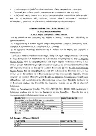 - Η πρόσκληση στο σχολείο δημοσίων προσώπων, ειδικών, εκπροσώπων οργανισμών.
- Οι ατομικές και ομαδικές εργασίες των μαθητών και η παρουσίασή τους στην τάξη.
- Η διεξαγωγή μικρής έρευνας με τη χρήση ερωτηματολογίων, συνεντεύξεων, βιβλιογραφίας,
κτλ., για τη διερεύνηση ενός ζητήματος τοπικού, εθνικού, ευρωπαϊκού, παγκόσμιου
ενδιαφέροντος, η ανάλυση και η διατύπωση προτάσεων για την αντιμετώπισή του.
ΑΡΧΑΙΑ ΕΛΛΗΝΙΚΗ ΓΛΩΣΣΑ ΚΑΙ ΓΡΑΜΜΑΤΕΙΑ
Α΄ τάξη Γενικού Λυκείου και
Α΄ και Β΄ τάξεις Εσπερινού Γενικού Λυκείου
Για τη διδασκαλία του μαθήματος της Αρχαίας Ελληνικής Γλώσσας και Γραμματείας θα
χρησιμοποιηθούν:
α) το εγχειρίδιο της Α΄ Λυκείου Αρχαίοι Έλληνες Ιστοριογράφοι (Ξενοφών, Θουκυδίδης) των Κ.
Διαλησμά, Α. Δρουκόπουλου, Ε. Κουτρουμπέλη, Γ. Χρυσάφη.
β) το Εγχειρίδιο Γλωσσικής Διδασκαλίας της Α΄ Λυκείου των Ν. Μήτση, Ειρ. Ζαμάρου, Ι.
Παπανδρέου.
Σύμφωνα με τα Ωρολόγια Προγράμματα της Α΄ τάξης ΓΕΛ, της Α΄ τάξης Εσπερινού ΓΕΛ και της
Β΄ τάξης Εσπερινού ΓΕΛ προβλέπεται για τη διδασκαλία του μαθήματος: α) στην Α΄ τάξη του
Γενικού Λυκείου πέντε (5) ώρες εβδομαδιαίως καθ’ όλη τη διάρκεια του διδακτικού έτους, εκ των
οποίων τρεις (3) θα διατίθενται για τη διδασκαλία των κειμένων του Ξενοφώντα και του Θουκυδίδη
(βλ. παρακάτω πίνακες) και δύο (2) για γλωσσική διδασκαλία· β) στην Α΄ τάξη του Εσπερινού
Γενικού Λυκείου δύο (2) ώρες εβδομαδιαίως καθ’ όλη τη διάρκεια του διδακτικού έτους, εκ των
οποίων μία (1) θα διατίθεται για τη διδασκαλία κειμένων του Ξενοφώντα (βλ. παρακάτω πίνακα)
και μία (1) για γλωσσική διδασκαλία·γ) στην Β΄ τάξη του Εσπερινού Γενικού Λυκείου τρεις (3) ώρες
εβδομαδιαίως καθ’ όλη τη διάρκεια του διδακτικού έτους, εκ των οποίων δύο (2) θα διατίθενται για
τη διδασκαλία κειμένων του Θουκυδίδη (βλ. παρακάτω πίνακες) και μία (1) για γλωσσική
διδασκαλία.
Βάσει του Προγράμματος Σπουδών (Υ.Α. 70001/Γ2/27-06-2011, ΦΕΚ Β΄ 1562) προβλέπεται η
διδασκαλία κειμένων από το έργο του Ξενοφώντα και του Θουκυδίδη. Η διδακτέα ύλη και ο
προγραμματισμός της διδασκαλίας της έχει ως εξής:
ΕΝΟΤΗΤΕΣ ΔΙΔΑΚΤΙΚΕΣ ΩΡΕΣ
Εισαγωγικά στην Αρχαία Ελληνική Ιστοριογραφία 2
3.1. Ξενοφώντα Ελληνικά (βιβλίο Β’) 28
3.2. Θουκυδίδη βιβλίο Γ΄(Κερκυραϊκά) 22
3.3. Θουκυδίδη βιβλία Ζ’ (= 6ο
) & Η’ (= 7ο
) (Σικελικά) 25
3.4. Γενική θεώρηση – Διαθεματικές εργασίες 15
3.5. Α.Ε. Γλώσσα 50
Σύνολο 142
3.1. Ξενοφών, Ελληνικά, Βιβλίο Β΄
ΕΝΟΤΗΤΕΣ ΔΙΔΑΚΤΙΚΕΣ ΩΡΕΣ
Ι, 16-32 6
ΙΙ, 1-4 3
11
 