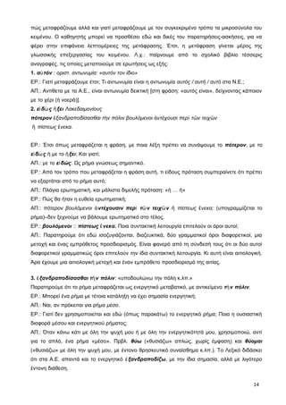πώς μεταφράζουμε αλλά και γιατί μεταφράζουμε με τον συγκεκριμένο τρόπο τα μικροσύνολα του
κειμένου. Ο καθηγητής μπορεί να προσθέσει εδώ και δικές του παρατηρήσεις-ασκήσεις, για να
φέρει στην επιφάνεια λεπτομέρειες της μετάφρασης. Έτσι, η μετάφραση γίνεται μέρος της
γλωσσικής επεξεργασίας του κειμένου. Λ.χ.: παίρνουμε από το σχολικό βιβλίο τέσσερις
αναγραφές, τις οποίες μεταποιούμε σε ερωτήσεις ως εξής:
1. α τόνὐ : οριστ. αντωνυμία: «αυτόν τον ίδιο»
ΕΡ.: Γιατί μεταφράζουμε έτσι; Τι αντωνυμία είναι η αντωνυμία αυτός / αυτή / αυτό στα Ν.Ε.;
ΑΠ.: Αντίθετα με τα Α.Ε., είναι αντωνυμία δεικτική [στη φράση: «αυτός είναι», δείχνοντας κάποιον
με το χέρι (ή νοερά)].
2. ε δ ς ξειἰ ὼ ἥ Λακεδαιμονίους
πότερον ξανδραποδίσασθαι τ ν πόλιν βουλόμενοι ντέχουσι περ τ ν τειχ νἐ ὴ ἀ ὶ ῶ ῶ
ἢ πίστεως νεκα.ἕ
ΕΡ.: Έτσι όπως μεταφράζεται η φράση, με ποια λέξη πρέπει να συνάψουμε το πότερον, με το
ε δ ςἰ ὼ ή με το ξειἥ ; Και γιατί;
ΑΠ.: με το ε δώςἰ . Ως ρήμα γνώσεως σημαντικό.
ΕΡ.: Από τον τρόπο που μεταφράζεται η φράση αυτή, τι είδους πρόταση συμπεραίνετε ότι πρέπει
να εξαρτάται από το ρήμα αυτό;
ΑΠ.: Πλάγια ερωτηματική, και μάλιστα διμελής πρόταση: «ή … ή»
ΕΡ.: Πώς θα ήταν η ευθεία ερωτηματική;
ΑΠ.: πότερον βουλόμενοι ντέχουσιν περ τ ν τειχ νἀ ὶ ῶ ῶ πίστεως νεκα;ἢ ἕ (υπογραμμίζεται το
ρήμα)–δεν ξεχνούμε να βάλουμε ερωτηματικό στο τέλος.
ΕΡ.: βουλόμενοι :: πίστεως νεκαἕ . Ποια συντακτική λειτουργία επιτελούν οι όροι αυτοί;
ΑΠ.: Παρατηρούμε ότι εδώ ισοζυγιάζονται, διαζευκτικά, δύο γραμματικοί όροι διαφορετικοί, μια
μετοχή και ένας εμπρόθετος προσδιορισμός. Είναι φανερό από τη σύνδεσή τους ότι οι δύο αυτοί
διαφορετικοί γραμματικώς όροι επιτελούν την ίδια συντακτική λειτουργία. Κι αυτή είναι αιτιολογική.
Άρα έχουμε μια αιτιολογική μετοχή και έναν εμπρόθετο προσδιορισμό της αιτίας.
3. ξανδραποδίσασθαι τ ν πόλινἐ ὴ : «υποδουλώνω την πόλη κ.λπ.»
Παρατηρούμε ότι το ρήμα μεταφράζεται ως ενεργητικό μεταβατικό, με αντικείμενο τ ν πόλινὴ .
ΕΡ.: Μπορεί ένα ρήμα με τέτοια κατάληξη να έχει σημασία ενεργητική;
ΑΠ.: Ναι, αν πρόκειται για ρήμα μέσο.
ΕΡ.: Γιατί δεν χρησιμοποιείται και εδώ (όπως παρακάτω) το ενεργητικό ρήμα; Ποια η ουσιαστική
διαφορά μέσου και ενεργητικού ρήματος;
ΑΠ.: Όταν κάνω κάτι με όλη την ψυχή μου ή με όλη την ενεργητικότητά μου, χρησιμοποιώ, αντί
για το απλό, ένα ρήμα «μέσο». Πρβλ. θύω («θυσιάζω» απλώς, χωρίς έμφαση) και θύομαι
(«θυσιάζω» με όλη την ψυχή μου, με έντονο θρησκευτικό συναίσθημα κ.λπ.). Το Λεξικό διδάσκει
ότι στα Α.Ε. απαντά και το ενεργητικό ξανδραποδίζωἐ , με την ίδια σημασία, αλλά με λιγότερο
έντονη διάθεση.
14
 