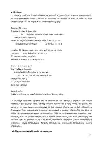 VI. Περίληψη
Η σύνταξη περίληψης θεωρείται δικαίως ως μια από τις χρησιμότερες ασκήσεις γραμματισμού.
Και αυτή η διαδικασία διαφωτίζεται από την κατανομή της περιόδου σε κώλα, με τον τρόπο που
υποδεικνύουμε εδώ. Το τμήμα 16-17 ξαναγράφεται ως εξής:
Τοιούτων δ ντωνὲ ὄ
Θηραμένης ε πενἶ ν κκλησίἐ ἐ ᾳ
τι ε βούλονται α τ ν πέμψαι παρ Λύσανδρον,ὅ ἰ ὐ ὸ ὰ
ε δ ς ξει Λακεδαιμονίουςἰ ὼ ἥ
π ό τ ε ρ ο ν ξανδραποδίσασθαι τ ν πόλιν β ο υ λ ό μ ε ν ο ιἐ ὴ
ντέχουσι περ τ ν τειχ ν πίστεως ν ε κ α .ἀ ὶ ῶ ῶ ἢ ἕ
πεμφθε ς δὶ ὲ διέτριβε παρ Λυσάνδρ τρε ς μ νας κα πλείω,ὰ ῳ ῖ ῆ ὶ
πιτηρ νἐ ῶ πότε θηνα οι μ ε λ λ ο νὁ Ἀ ῖ ἔ
δι τ επιλελοιπέναι τ ν σ τονὰ ὸ ὸ ῖ
παντα ,τι τις λέγοι μ ο λ ο γ ή σ ε ι ν.ἅ ὅ ὁ
πε δ κε τετάρτ μηνί,Ἐ ὶ ὲ ἧ ῳ
πήγγειλενἀ ν κκλησίἐ ἐ ᾳ
τι α τ ν Λύσανδρος τέως μ ν κ α τ έ χ ο ι,ὅ ὐ ὸ ὲ
ε τα κ ε λ ε ύ ο ι ε ς Λακεδαίμονα έναι∙ἶ ἰ ἰ
ο γ ρ ε ναι κύριοςὐ ὰ ἶ
ν ρωτ το π’ α τοὧ ἐ ῷ ὑ ὐ ῦ
λλ το ς φόρους.ἀ ὰ ὺ ἐ
Μετ δ τα τα,ὰ ὲ ῦ
ρέθηᾑ πρεσβευτ ς ε ς Λακεδαίμονα α τοκράτωρ δέκατος α τός.ὴ ἰ ὐ ὐ
Η περίληψη προκύπτει αβίαστα από τη απομόνωση των τεσσάρων ρημάτων των κυρίων
προτάσεων (με ημίμαυρα εδώ). Επίσης, φαίνεται αβίαστα και η γερή συνοχή του χωρίου και
μόνον με την παρατήρηση ότι υποκείμενο σε όλα τα κύρια ρήματα είναι το ίδιο πρόσωπο: ο
Θηραμένης. Έτσι, τεκμηριώνεται απολύτως αντικειμενικά ο πρώτος πλαγιότιτλος που δίνει το
βιβλίο: «ο πρωταγωνιστικός ρόλος του Θηραμένη». Αλλά και η τιτλοφόρηση μιας περιόδου ή μιας
συστάδας περιόδων μπορεί να προκύπτει με την ίδια διαδικασία της κατά κώλα μεταγραφής του
κειμένου: αρκεί να τρέψουμε το ρήμα της κύριας περιόδου σε αφηρημένο (κάποτε και ομόρριζο)
ουσιαστικό. Λόγος Θηραμένους, διατριβή Θηραμένους, ανακοίνωση Θηραμένους, εκλογή
Θηραμένους.
VII. Η χρήση των νεοελληνικών μεταφράσεων
15
 
