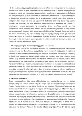 Οι δύο νεοελληνικές μεταφράσεις παρέχονται ως εργαλείο, στο οποίο μπορεί να προσφεύγει ο
εκπαιδευτικός, όποτε το κρίνει απαραίτητο, για την κατανόηση του Α.Ε. κειμένου. Παρέχονται δύο
μεταφράσεις και όχι μία, προκειμένου να κατανοήσουν οι μαθητές ότι η μεταφραστική διαδικασία
δεν είναι μονοσήμαντη, γι’ αυτό εκκινώντας οι μεταφραστές από το ίδιο Α.Ε. κείμενο καταλήγουν
σε διαφορετικό αποτέλεσμα, ανάλογα με τις μεταφραστικές επιλογές τους. Κατά συνέπεια, η
μετάφραση δεν μπορεί να είναι μια μηχανιστική διαδικασία απόδοσης δομών της Αρχαίας
Ελληνικής με αντίστοιχες της Νέας Ελληνικής, αλλά προϋποθέτει αποφάσεις και επιλογές. Ο
εκπαιδευτικός μπορεί, ευκαιριακά, να επισημαίνει τέτοιες αποκλίσεις μεταξύ των δύο
μεταφράσεων και να υποψιάζει τους μαθητές για τους εναλλακτικούς τρόπους με τους οποίους
μια αρχαιοελληνική γλωσσική δομή μπορεί να αποδοθεί στα Νέα Ελληνικά, ξεκινώντας από τις
πιο απλές περιπτώσεις, π.χ. την απόδοση μιας αιτιολογικής μετοχής άλλοτε με αιτιολογική
πρόταση και άλλοτε με εμπρόθετο προσδιορισμό της αιτίας. Ασφαλώς, η διδακτική αυτή πρακτική
δεν μπορεί να έχει συστηματικό χαρακτήρα, ούτε να καλύπτει το σύνολο του κειμένου, αλλά μόνο
επιλεγμένα από τον εκπαιδευτικό σημεία.
VIII. Η γραμματική και συντακτική επεξεργασία του κειμένου
Η γραμματική επεξεργασία του κειμένου θα πρέπει να περιορίζεται μόνο στους γραμματικούς
εκείνους τύπους που δυσκολεύουν τους μαθητές, ενώ η συντακτική επεξεργασία θα πρέπει να
υποτάσσεται στην προσπάθεια κατανόησης του νοήματος του κειμένου. Δεν έχει αξία, επομένως,
ο εξαντλητικός συντακτικός χαρακτηρισμός ακόμη και στοιχείων που είναι προφανή στους
μαθητές (π.χ. επιθετικοί προσδιορισμοί). Θα πρέπει ο εκπαιδευτικός να επιμένει, κυρίως, στους
βασικούς αρμούς της κάθε περιόδου, κατευθύνοντας τους μαθητές του με κατάλληλες ερωτήσεις.
Για να κατανοηθεί π.χ. η σχέση των δευτερευουσών προτάσεων με την κύρια σε μια περίοδο είναι
χρήσιμες ερωτήσεις του τύπου: πότε / γιατί / για ποιο σκοπό κ.λπ. συμβαίνει αυτό που δηλώνεται
στην κύρια πρόταση; Σε κάθε περίπτωση στόχος είναι να κατανοήσουν οι μαθητές τους λογικούς
δεσμούς των στοιχείων της περιόδου και πώς με βάση αυτούς συγκροτείται το νόημα ― και όχι ο
χαρακτηρισμός των επιμέρους στοιχείων με τη χρήση της τεχνικής ορολογίας του συντακτικού.
IX. Γλωσσική διδασκαλία
Όπως προαναφέρθηκε, δύο ώρες εβδομαδιαίως του προβλεπόμενου για το μάθημα
προγράμματος των Γενικών Λυκείων (τάξη Α΄) και μία ώρα του προγράμματος των Εσπερινών
Γενικών Λυκείων (τάξεις Α΄ και Β΄) θα διατίθενται για γλωσσική διδασκαλία (Γραμματικής και
Συντακτικού). Καλό είναι η αφορμή να προέρχεται από το αρχαίο κείμενο, η διδασκαλία δηλ. να
αφορά γραμματικούς τύπους ή συντακτικά φαινόμενα που οι μαθητές συνάντησαν στο αρχαίο
κείμενο, και να στοχεύει στον πληρέστερο φωτισμό τους. Στόχος θα πρέπει να είναι πρωτίστως η
κατανόηση της δομής της Αρχαίας Ελληνικής και όχι η απομνημόνευση γραμματικών τύπων και
συντακτικής τεχνικής ορολογίας. Για τη διδασκαλία θα χρησιμοποιηθεί το Εγχειρίδιο Γλωσσικής
Διδασκαλίας της Α΄ Λυκείου των Ν. Μήτση, Ειρ. Ζαμάρου, Ι. Παπανδρέου, το οποίο στην Α΄
Λυκείου του Γενικού Λυκείου θα διδαχθεί στο σύνολό του (Ενότητες 1-21), από Σεπτέμβριο έως
Μάιο, ενώ στο Εσπερινό Λύκειο η ίδια ύλη θα διδαχθεί στις τάξεις Α΄ και Β΄. Εάν σε μερικά
16
 