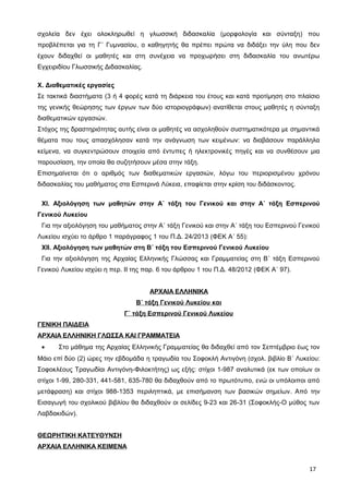 σχολεία δεν έχει ολοκληρωθεί η γλωσσική διδασκαλία (μορφολογία και σύνταξη) που
προβλέπεται για τη Γ΄ Γυμνασίου, ο καθηγητής θα πρέπει πρώτα να διδάξει την ύλη που δεν
έχουν διδαχθεί οι μαθητές και στη συνέχεια να προχωρήσει στη διδασκαλία του ανωτέρω
Εγχειριδίου Γλωσσικής Διδασκαλίας.
X. Διαθεματικές εργασίες
Σε τακτικά διαστήματα (3 ή 4 φορές κατά τη διάρκεια του έτους και κατά προτίμηση στο πλαίσιο
της γενικής θεώρησης των έργων των δύο ιστοριογράφων) ανατίθεται στους μαθητές η σύνταξη
διαθεματικών εργασιών.
Στόχος της δραστηριότητας αυτής είναι οι μαθητές να ασχοληθούν συστηματικότερα με σημαντικά
θέματα που τους απασχόλησαν κατά την ανάγνωση των κειμένων: να διαβάσουν παράλληλα
κείμενα, να συγκεντρώσουν στοιχεία από έντυπες ή ηλεκτρονικές πηγές και να συνθέσουν μια
παρουσίαση, την οποία θα συζητήσουν μέσα στην τάξη.
Επισημαίνεται ότι ο αριθμός των διαθεματικών εργασιών, λόγω του περιορισμένου χρόνου
διδασκαλίας του μαθήματος στα Εσπερινά Λύκεια, επαφίεται στην κρίση του διδάσκοντος.
ΧΙ. Αξιολόγηση των μαθητών στην Α΄ τάξη του Γενικού και στην Α΄ τάξη Εσπερινού
Γενικού Λυκείου
Για την αξιολόγηση του μαθήματος στην Α΄ τάξη Γενικού και στην Α΄ τάξη του Εσπερινού Γενικού
Λυκείου ισχύει το άρθρο 1 παράγραφος 1 του Π.Δ. 24/2013 (ΦΕΚ Α΄ 55):
ΧΙΙ. Αξιολόγηση των μαθητών στη Β΄ τάξη του Εσπερινού Γενικού Λυκείου
Για την αξιολόγηση της Αρχαίας Ελληνικής Γλώσσας και Γραμματείας στη Β΄ τάξη Εσπερινού
Γενικού Λυκείου ισχύει η περ. ΙΙ της παρ. 6 του άρθρου 1 του Π.Δ. 48/2012 (ΦΕΚ Α΄ 97).
ΑΡΧΑΙΑ ΕΛΛΗΝΙΚΑ
Β΄ τάξη Γενικού Λυκείου και
Γ΄ τάξη Εσπερινού Γενικού Λυκείου
ΓΕΝΙΚΗ ΠΑΙΔΕΙΑ
ΑΡΧΑΙΑ ΕΛΛΗΝΙΚΗ ΓΛΩΣΣΑ ΚΑΙ ΓΡΑΜΜΑΤΕΙΑ
• Στο μάθημα της Αρχαίας Ελληνικής Γραμματείας θα διδαχθεί από τον Σεπτέμβριο έως τον
Μάιο επί δύο (2) ώρες την εβδομάδα η τραγωδία του Σοφοκλή Αντιγόνη (σχολ. βιβλίο B΄ Λυκείου:
Σοφοκλέους Τραγωδίαι Αντιγόνη-Φιλοκτήτης) ως εξής: στίχοι 1-987 αναλυτικά (εκ των οποίων οι
στίχοι 1-99, 280-331, 441-581, 635-780 θα διδαχθούν από το πρωτότυπο, ενώ οι υπόλοιποι από
μετάφραση) και στίχοι 988-1353 περιληπτικά, με επισήμανση των βασικών σημείων. Από την
Εισαγωγή του σχολικού βιβλίου θα διδαχθούν οι σελίδες 9-23 και 26-31 (Σοφοκλής-Ο μύθος των
Λαβδακιδών).
ΘΕΩΡΗΤΙΚΗ ΚΑΤΕΥΘΥΝΣΗ
ΑΡΧΑΙΑ ΕΛΛΗΝΙΚΑ ΚΕΙΜΕΝΑ
17
 