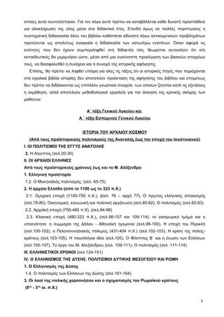 οποίες αυτά συντελέστηκαν. Για τον λόγο αυτό πρέπει να καταβάλλεται κάθε δυνατή προσπάθεια
για ολοκλήρωση της ύλης μέσα στο διδακτικό έτος. Επειδή όμως σε πολλές περιπτώσεις η
συστηματική διδασκαλία όλου του βιβλίου καθίσταται αδύνατη λόγω αντικειμενικών προβλημάτων
προτείνεται ως απολύτως αναγκαία η διδασκαλία των κατωτέρω ενοτήτων. Όσον αφορά τις
ενότητες που δεν έχουν συμπεριληφθεί στη διδακτέα ύλη, θεωρείται αυτονόητο ότι ο/η
εκπαιδευτικός θα μεριμνήσει ώστε, μέσα από μια ευσύνοπτη προσέγγιση των βασικών στοιχείων
τους, να διασφαλισθεί η συνέχεια και η συνοχή της ιστορικής αφήγησης.
Επίσης, θα πρέπει να ληφθεί υπόψη για όλες τις τάξεις ότι οι ιστορικές πηγές που περιέχονται
στα σχολικά βιβλία ιστορίας δεν αποτελούν προέκταση της αφήγησης του βιβλίου και επομένως
δεν πρέπει να διδάσκονται ως επιπλέον γνωστικά στοιχεία, των οποίων ζητείται κατά τις εξετάσεις
η εκμάθηση, αλλά αποτελούν μεθοδολογικά εργαλεία για την άσκηση της κριτικής σκέψης των
μαθητών.
Α΄ τάξη Γενικού Λυκείου και
Α ΄ τάξη Εσπερινού Γενικού Λυκείου
ΙΣΤΟΡΙΑ ΤΟΥ ΑΡΧΑΙΟΥ ΚΟΣΜΟΥ
(Από τους προϊστορικούς πολιτισμούς της Ανατολής έως την εποχή του Ιουστινιανού)
Ι. ΟΙ ΠΟΛΙΤΙΣΜΟΙ ΤΗΣ ΕΓΓΥΣ ΑΝΑΤΟΛΗΣ
2. Η Αίγυπτος (σελ.20-30)
ΙΙ. ΟΙ ΑΡΧΑΙΟΙ ΕΛΛΗΝΕΣ
Από τους προϊστορικούς χρόνους έως και το Μ. Αλέξανδρο
1. Ελληνική προϊστορία
1.2. O Mυκηναϊκός πολιτισμός: (σελ. 65-75)
2. Η αρχαία Ελλάδα (από το 1100 ως το 323 π.Χ.)
2.1. Ομηρική εποχή (1100-750 π.Χ.), (σελ. 76 – αρχή 77), Ο πρώτος ελληνικός αποικισμός
(σελ.78-80), Οικονομική, κοινωνική και πολιτική οργάνωση (σελ.80-82), Ο πολιτισμός (σελ.82-83)
2.2. Αρχαϊκή εποχή (750-480 π.Χ), (σελ.84-98)
2.3. Κλασική εποχή (480-323 π.Χ.), (σελ.98-107 και 109-114): το εισαγωγικό τμήμα και η
υποενότητα: η συμμαχία της Δήλου - Αθηναϊκή ηγεμονία (σελ.98-100), Η εποχή του Περικλή
(σελ.100-102), ο Πελοποννησιακός πόλεμος (431-404 π.Χ.) (σελ.102-103), Η κρίση της πόλης-
κράτους (σελ.103-105), Η πανελλήνια ιδέα (σελ.105), Ο Φίλιππος Β΄ και η ένωση των Ελλήνων
(σελ.105-107), Το έργο του Μ. Αλεξάνδρου (σελ. 109-111), Ο πολιτισμός (σελ. 111-114)
ΙΙΙ. ΕΛΛΗΝΙΣΤΙΚΟΙ ΧΡΟΝΟΙ (σελ.124-151)
ΙV. Ο ΕΛΛΗΝΙΣΜΟΣ ΤΗΣ ΔΥΣΗΣ. ΠΟΛΙΤΙΣΜΟΙ ΔΥΤΙΚΗΣ ΜΕΣΟΓΕΙΟΥ ΚΑΙ ΡΩΜΗ
1. Ο Ελληνισμός της Δύσης
1.4. Ο πολιτισμός των Ελλήνων της Δύσης (σελ.161-164)
3. Οι λαοί της ιταλικής χερσονήσου και ο σχηματισμός του Ρωμαϊκού κράτους
(8ος
- 3ος
αι. π.Χ.)
2
 