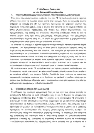 Α΄ τάξη Γενικού Λυκείου και
Α΄ τάξη Εσπερινού Γενικού Λυκείου
1. ΠΡΟΓΡΑΜΜΑ ΣΠΟΥΔΩΝ ΤΗΣ Α' ΛΥΚΕΙΟΥ: ΠΡΟΫΠΟΘΕΣΕΙΣ ΚΑΙ ΠΕΡΙΟΡΙΣΜΟΙ
Ένας λόγος που έκανε απαραίτητη τη σύνταξη ενός νέου ΠΣ για την Α' Λυκείου είναι οι τεράστιες
αλλαγές που έγιναν τα τελευταία είκοσι χρόνια στην κοινωνία. Αυτές οι κοινωνικές αλλαγές
επέφεραν και αλλαγές στα είδη των γραπτών, προφορικών και ψηφιακών κειμένων που
παράγονται τα τελευταία χρόνια. Αυτές οι αλλαγές στην κοινωνία και στα κείμενα ανέδειξαν και
άλλες γλωσσοδιδακτικές προσεγγίσεις, στο πλαίσιο των οποίων δημιουργήθηκαν νέες
πραγματικότητες, νέες θεάσεις του αντικειμένου «Γλωσσική εκπαίδευση». Μέσα σε αυτό το
πλαίσιο βρήκαν θέση όροι όπως γραμματισμός, πολυγραμματισμοί, νέοι γραμματισμοί,
πολυτροπικότητα, κειμενικό είδος κτλ., οι οποίοι δεν χρησιμοποιούνταν ή χρησιμοποιούνταν
ελάχιστα πριν από είκοσι χρόνια και τώρα εντάσσονται στο νέο ΠΣ.
Το ότι το νέο ΠΣ λειτουργεί με σχολικό εγχειρίδιο που έχει συνταχθεί παλαιότερα φαίνεται αρχικά
αντιφατικό. Στην πραγματικότητα όμως δεν είναι, γιατί το συγκεκριμένο εγχειρίδιο, εκτός της
συγκεκριμένης θεματολογίας που είναι δεδομένη, είναι «ανοιχτό», με την έννοια ότι δίνει την
ευχέρεια αλλαγών και εμπλουτισμού. Λειτουργεί στην ουσία ως περιβάλλον που περιέχει κείμενα
διαφορετικών ειδών και τύπων και εικόνες που προέρχονται από διάφορες πηγές, που δίνουν τη
δυνατότητα, εμπλουτισμού με κείμενα εκτός σχολικού εγχειριδίου, πράγμα που αποτελεί το
ζητούμενο στο νέο ΠΣ. Δε θα ήταν δυνατό να λειτουργήσει το νέο ΠΣ, αν το εγχειρίδιο είχε την
αυστηρά οριοθετημένη γραμμική σειρά που συχνά έχουν τα ελληνικά σχολικά εγχειρίδια.
Με αυτήν την έννοια το νέο ΠΣ συντάχθηκε μέσα στο πλαίσιο ορισμένων προϋποθέσεων που
δημιούργησαν αφενός οι κοινωνικές και γλωσσοπαιδαγωγικές αλλαγές και αφετέρου η πρόθεση
να υπάρξουν αλλαγές στη λυκειακή βαθμίδα. Παράλληλα όμως υπόκειται σε ορισμένους
περιορισμούς που έχουν να κάνουν με τη διατήρηση του σχολικού εγχειριδίου, καθώς και του
αριθμού των διατιθέμενων διδακτικών ωρών, περιορισμοί οι οποίοι ούτε μειώνουν την αξία του
μαθήματος ούτε ακυρώνουν τις επιδιώξεις του νέου ΠΣ.
2. ΣΚΟΠΟΣ ΚΑΙ ΣΤΟΧΟΙ ΤΟΥ ΜΑΘΗΜΑΤΟΣ
Η καλλιέργεια του γλωσσικού γραμματισμού ήταν και είναι από τους κύριους σκοπούς της
εκπαιδευτικής διαδικασίας και αυτό επιδιώχθηκε ήδη σε όλη τη διάρκεια της υποχρεωτικής
εννιάχρονης εκπαίδευσης. Στην Α' τάξη του Λυκείου με το συγκεκριμένο ΠΣ επιδιώκεται η
ενδυνάμωση του ήδη αποκτημένου γλωσσικού γραμματισμού σε μια κατεύθυνση περισσότερο
κοινωνιοκεντρική και λιγότερο γλωσσοκεντρική. Απώτερος δηλ. σκοπός του μαθήματος είναι η
αξιοποίηση των γνώσεων και των δεξιοτήτων που έχουν αποκτήσει οι μαθητές και οι μαθήτριες,
προκειμένου να ανταποκριθούν στις συνεχώς μεταβαλλόμενες κοινωνικές συνθήκες και
απαιτήσεις στις οποίες είναι απαραίτητη η χρήση της γλώσσας. Για παράδειγμα, στη φάση αυτή
της εκπαίδευσης δεν ενδιαφέρει τόσο η αποκλειστική εστίαση σε γραμματικοσυντακτικά
φαινόμενα (ο τρόπος, λ.χ., μετατροπής της ενεργητικής σε παθητική σύνταξη και το αντίστροφο
―γλωσσοκεντρική κατεύθυνση του προγράμματος), όσο η σύνδεσή τους με τα κείμενα και η
20
 