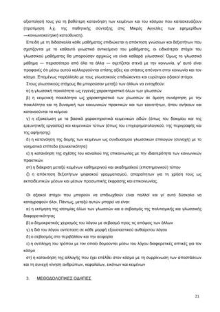 αξιοποίησή τους για τη βαθύτερη κατανόηση των κειμένων και του κόσμου που κατασκευάζουν
(προτίμηση λ.χ. της παθητικής σύνταξης στις Μικρές Αγγελίες των εφημερίδων
―κοινωνιοκεντρική κατεύθυνση).
Επειδή με τη διδασκαλία κάθε μαθήματος επιδιώκεται η απόκτηση γνώσεων και δεξιοτήτων που
σχετίζονται με το καθαυτό γνωστικό αντικείμενο του μαθήματος, οι ειδικότεροι στόχοι του
γλωσσικού μαθήματος θα μπορούσαν αρχικώς να είναι καθαρά γλωσσικοί. Όμως το γλωσσικό
μάθημα ― περισσότερο από όλα τα άλλα ― σχετίζεται στενά με την κοινωνία, γι' αυτό είναι
προφανές ότι μέσω αυτού καλλιεργούνται επίσης αξίες και στάσεις απέναντι στην κοινωνία και τον
κόσμο. Επομένως παράλληλα με τους γλωσσικούς επιδιώκονται και ευρύτεροι αξιακοί στόχοι.
Στους γλωσσικούς στόχους θα μπορούσαν μεταξύ των άλλων να ενταχθούν:
α) η γλωσσική ποικιλότητα ως εγγενές χαρακτηριστικό όλων των γλωσσών
β) η κειμενική ποικιλότητα ως χαρακτηριστικό των γλωσσών σε άμεση συνάρτηση με την
ποικιλότητα και τη δυναμική των κοινωνικών πρακτικών και των κοινοτήτων, όπου ανήκουν και
κατανοούνται τα κείμενα
γ) η εξοικείωση με τα βασικά χαρακτηριστικά κειμενικών ειδών (όπως του δοκιμίου και της
ερευνητικής εργασίας) και κειμενικών τύπων (όπως του επιχειρηματολογικού, της περιγραφής και
της αφήγησης)
δ) η κατανόηση της δομής των κειμένων ως συνδυασμού γλωσσικών επιλογών (συνοχή) με το
νοηματικό επίπεδο (συνεκτικότητα)
ε) η κατανόηση της σχέσης του καναλιού της επικοινωνίας με την ιδιαιτερότητα των κοινωνικών
πρακτικών
στ) η διάκριση μεταξύ κειμένων καθημερινού και ακαδημαϊκού (επιστημονικού) τύπου
ζ) η απόκτηση δεξιοτήτων ψηφιακού γραμματισμού, απαραίτητων για τη χρήση τους ως
εκπαιδευτικών μέσων και μέσων προσωπικής έκφρασης και επικοινωνίας.
Οι αξιακοί στόχοι που μπορούν να επιδιωχθούν είναι πολλοί και γι' αυτό δύσκολο να
καταγραφούν όλοι. Πάντως, μεταξύ αυτών μπορεί να είναι:
α) η εκτίμηση της ισοτιμίας όλων των γλωσσών και ο σεβασμός της πολιτισμικής και γλωσσικής
διαφορετικότητας
β) ο δημοκρατικός χειρισμός του λόγου με σεβασμό προς τις απόψεις των άλλων
γ) η διά του λόγου αντίσταση σε κάθε μορφή εξουσιαστικού αυθαίρετου λόγου
δ) ο σεβασμός στο περιβάλλον και την αειφορία
ε) η αντίληψη του τρόπου με τον οποίο δομούνται μέσω του λόγου διαφορετικές οπτικές για τον
κόσμο
στ) η κατανόηση της αλλαγής που έχει επέλθει στον κόσμο με τη συρρίκνωση των αποστάσεων
και τη συνεχή κίνηση ανθρώπων, κεφαλαίων, εικόνων και κειμένων
3. ΜΕΘΟΔΟΛΟΓΙΚΕΣ ΟΔΗΓΙΕΣ
21
 