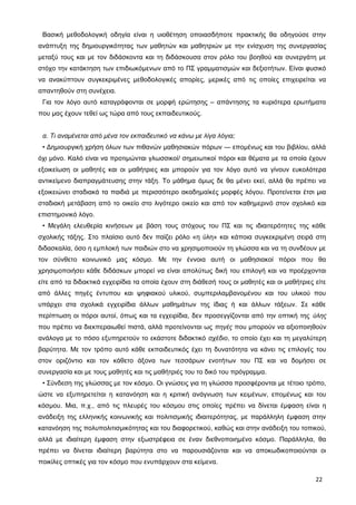 Βασική μεθοδολογική οδηγία είναι η υιοθέτηση οποιασδήποτε πρακτικής θα οδηγούσε στην
ανάπτυξη της δημιουργικότητας των μαθητών και μαθητριών με την ενίσχυση της συνεργασίας
μεταξύ τους και με τον διδάσκοντα και τη διδάσκουσα στον ρόλο του βοηθού και συνεργάτη με
στόχο την κατάκτηση των επιδιωκόμενων από το ΠΣ γραμματισμών και δεξιοτήτων. Είναι φυσικό
να ανακύπτουν συγκεκριμένες μεθοδολογικές απορίες, μερικές από τις οποίες επιχειρείται να
απαντηθούν στη συνέχεια.
Για τον λόγο αυτό καταγράφονται σε μορφή ερώτησης – απάντησης τα κυριότερα ερωτήματα
που μας έχουν τεθεί ως τώρα από τους εκπαιδευτικούς.
α. Τι αναμένεται από μένα τον εκπαιδευτικό να κάνω με λίγα λόγια;
• Δημιουργική χρήση όλων των πιθανών μαθησιακών πόρων ― επομένως και του βιβλίου, αλλά
όχι μόνο. Καλό είναι να προτιμώνται γλωσσικοί/ σημειωτικοί πόροι και θέματα με τα οποία έχουν
εξοικείωση οι μαθητές και οι μαθήτριες και μπορούν για τον λόγο αυτό να γίνουν ευκολότερα
αντικείμενο διαπραγμάτευσης στην τάξη. Το μάθημα όμως δε θα μένει εκεί, αλλά θα πρέπει να
εξοικειώνει σταδιακά τα παιδιά με περισσότερο ακαδημαϊκές μορφές λόγου. Προτείνεται έτσι μια
σταδιακή μετάβαση από το οικείο στο λιγότερο οικείο και από τον καθημερινό στον σχολικό και
επιστημονικό λόγο.
• Μεγάλη ελευθερία κινήσεων με βάση τους στόχους του ΠΣ και τις ιδιαιτερότητες της κάθε
σχολικής τάξης. Στο πλαίσιο αυτό δεν παίζει ρόλο «η ύλη» και κάποια συγκεκριμένη σειρά στη
διδασκαλία, όσο η εμπλοκή των παιδιών στο να χρησιμοποιούν τη γλώσσα και να τη συνδέουν με
τον σύνθετο κοινωνικό μας κόσμο. Με την έννοια αυτή οι μαθησιακοί πόροι που θα
χρησιμοποιήσει κάθε διδάσκων μπορεί να είναι απολύτως δική του επιλογή και να προέρχονται
είτε από τα διδακτικά εγχειρίδια τα οποία έχουν στη διάθεσή τους οι μαθητές και οι μαθήτριες είτε
από άλλες πηγές έντυπου και ψηφιακού υλικού, συμπεριλαμβανομένου και του υλικού που
υπάρχει στα σχολικά εγχειρίδια άλλων μαθημάτων της ίδιας ή και άλλων τάξεων. Σε κάθε
περίπτωση οι πόροι αυτοί, όπως και τα εγχειρίδια, δεν προσεγγίζονται από την οπτική της ύλης
που πρέπει να διεκπεραιωθεί πιστά, αλλά προτείνονται ως πηγές που μπορούν να αξιοποιηθούν
ανάλογα με το πόσο εξυπηρετούν το εκάστοτε διδακτικό σχέδιο, το οποίο έχει και τη μεγαλύτερη
βαρύτητα. Με τον τρόπο αυτό κάθε εκπαιδευτικός έχει τη δυνατότητα να κάνει τις επιλογές του
στον οριζόντιο και τον κάθετο άξονα των τεσσάρων ενοτήτων του ΠΣ και να δομήσει σε
συνεργασία και με τους μαθητές και τις μαθήτριές του το δικό του πρόγραμμα.
• Σύνδεση της γλώσσας με τον κόσμο. Οι γνώσεις για τη γλώσσα προσφέρονται με τέτοιο τρόπο,
ώστε να εξυπηρετείται η κατανόηση και η κριτική ανάγνωση των κειμένων, επομένως και του
κόσμου. Μια, π.χ., από τις πλευρές του κόσμου στις οποίες πρέπει να δίνεται έμφαση είναι η
ανάδειξη της ελληνικής κοινωνικής και πολιτισμικής ιδιαιτερότητας, με παράλληλη έμφαση στην
κατανόηση της πολυπολιτισμικότητας και του διαφορετικού, καθώς και στην ανάδειξη του τοπικού,
αλλά με ιδιαίτερη έμφαση στην εξωστρέφεια σε έναν διεθνοποιημένο κόσμο. Παράλληλα, θα
πρέπει να δίνεται ιδιαίτερη βαρύτητα στο να παρουσιάζονται και να αποκωδικοποιούνται οι
ποικίλες οπτικές για τον κόσμο που ενυπάρχουν στα κείμενα.
22
 