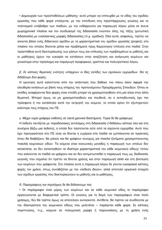 • Δημιουργία των προϋποθέσεων μάθησης: αυτό μπορεί να επιτευχθεί με το είδος του σχεδίου
εργασίας που κάθε φορά επιλέγεται, με την επένδυση στις προϋπάρχουσες γνώσεις και το
πολιτισμικό υπόβαθρο των παιδιών, με την ενθάρρυνση για παραγωγή λόγου μέσα σε άνετα
χωροχρονικά πλαίσια και τον συνδυασμό της διδασκαλία ενώπιον όλης της τάξης (μετωπική
διδασκαλία) με εναλλακτικές μορφές διδασκαλίας (π.χ. ομαδική). Όλα αυτά, ασφαλώς, πρέπει να
γίνονται βάσει ενός διδακτικού σχεδίου με τα χαρακτηριστικά του σχεδίου εργασίας (project), στο
πλαίσιο του οποίου δίνονται ρόλοι και προβλήματα προς διερεύνηση/ επίλυση στα παιδιά. Στην
προσπάθεια αυτή διεκπεραίωσης των ρόλων τους και επίλυσης των προβλημάτων οι μαθητές και
οι μαθήτριες έχουν την ευκαιρία να εστιάσουν στην αναζήτηση και ανάγνωση κειμένων και
γενικότερα στην πρόσληψη και παραγωγή προφορικού, γραπτού και πολυτροπικού λόγου.
β. Σε κάποιες θεματικές ενότητες υπάρχουν οι ίδιες σελίδες των σχολικών εγχειριδίων. Θα τις
διδάξουμε δύο φορές;
Η ερώτηση αυτή καλύπτεται από την απάντηση που δόθηκε πιο πάνω όσον αφορά την
ελευθερία κινήσεων με βάση τους στόχους του προτεινόμενου Προγράμματος Σπουδών. Όπου οι
σελίδες αναφέρονται δύο φορές είναι επειδή μπορεί να χρησιμοποιηθούν στη μία ή/και στην άλλη
θεματική. Μπορεί όμως να μη χρησιμοποιηθούν και πουθενά, αν ο εκπαιδευτικός έχει πιο
πρόσφατα ή πιο κατάλληλα κατά την εκτίμησή του κείμενα, τα οποία κρίνει ότι εξυπηρετούν
καλύτερα τους στόχους του ΠΣ.
γ. Μέχρι τώρα γράφαμε εκθέσεις σε τακτά χρονικά διαστήματα. Τώρα δε θα γράφουμε;
Η έκθεση ταυτίζεται με παραδοσιακές αντιλήψεις στη διδασκαλία (=διδάσκω κάποια ύλη και στη
συνέχεια βάζω μια έκθεση), η οποία δεν προτείνεται ούτε από τα ισχύοντα εγχειρίδια. Αυτό που
έχει προτεραιότητα στο ΠΣ είναι να δίνεται η ευχέρεια στα παιδιά να εμπλέκονται σε πρακτικές
όπου θα διαβάζουν, θα μιλούν και θα γράφουν συνεχώς για ποικίλα ζητήματα χρησιμοποιώντας
ποικιλία κειμενικών ειδών. Τα κείμενα είναι κοινωνικές μονάδες η παραγωγή των οποίων δεν
κατακτάται, αν δεν κατανοηθούν τα ιδιαίτερα χαρακτηριστικά του κάθε κειμενικού είδους/ τύπου
που καλούνται τα παιδιά να γράψουν και αν δεν αντιμετωπισθεί η παραγωγή τους ως διαδικασία,
γεγονός που σημαίνει ότι πρέπει να δίνεται χρόνος και στην παραγωγή αλλά και στη βελτίωση
των κειμένων που γράφονται. Στο πλαίσιο αυτό η παραγωγή λόγου δε γίνεται ευκαιριακά κάποιες
φορές τον χρόνο, όπως συνηθιζόταν με την «έκθεση ιδεών», αλλά αποτελεί οργανικό στοιχείο
των σχεδίων εργασίας που διεκπεραιώνουν οι μαθητές και οι μαθήτριες.
δ. Παραγράφους και περιλήψεις δε θα διδάσκουμε πια;
• Οι παράγραφοι είναι μέρος των κειμένων και σε κάθε κειμενικό είδος οι παράγραφοι
οργανώνονται με διαφορετικό τρόπο. Οι γνώσεις για τη δομή των παραγράφων είναι πολύ
χρήσιμες, δεν θα πρέπει όμως να αποτελούν αυτοσκοπό. Αντίθετα, θα πρέπει να συνδέονται με
την ιδιαιτερότητα του κειμενικού είδους που μελετάται – παράγεται κάθε φορά. Σε κάποιες
περιπτώσεις, π.χ., κείμενα σε πολυμεσική μορφή ή παρουσιάσεις με τη χρήση ενός
23
 