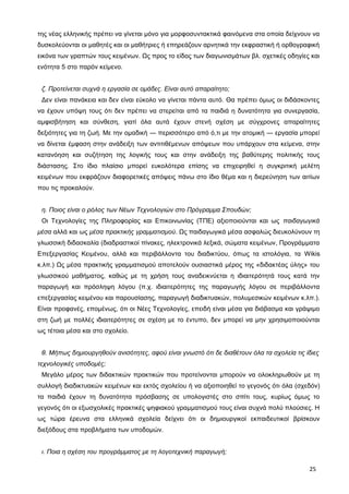 της νέας ελληνικής πρέπει να γίνεται μόνο για μορφοσυντακτικά φαινόμενα στα οποία δείχνουν να
δυσκολεύονται οι μαθητές και οι μαθήτριες ή επηρεάζουν αρνητικά την εκφραστική ή ορθογραφική
εικόνα των γραπτών τους κειμένων. Ως προς το είδος των διαγωνισμάτων βλ. σχετικές οδηγίες και
ενότητα 5 στο παρόν κείμενο.
ζ. Προτείνεται συχνά η εργασία σε ομάδες. Είναι αυτό απαραίτητο;
Δεν είναι πανάκεια και δεν είναι εύκολο να γίνεται πάντα αυτό. Θα πρέπει όμως οι διδάσκοντες
να έχουν υπόψη τους ότι δεν πρέπει να στερείται από τα παιδιά η δυνατότητα για συνεργασία,
αμφισβήτηση και σύνθεση, γιατί όλα αυτά έχουν στενή σχέση με σύγχρονες απαραίτητες
δεξιότητες για τη ζωή. Με την ομαδική ― περισσότερο από ό,τι με την ατομική ― εργασία μπορεί
να δίνεται έμφαση στην ανάδειξη των αντιτιθέμενων απόψεων που υπάρχουν στα κείμενα, στην
κατανόηση και συζήτηση της λογικής τους και στην ανάδειξη της βαθύτερης πολιτικής τους
διάστασης. Στο ίδιο πλαίσιο μπορεί ευκολότερα επίσης να επιχειρηθεί η συγκριτική μελέτη
κειμένων που εκφράζουν διαφορετικές απόψεις πάνω στο ίδιο θέμα και η διερεύνηση των αιτίων
που τις προκαλούν.
η. Ποιος είναι ο ρόλος των Νέων Τεχνολογιών στο Πρόγραμμα Σπουδών;
Οι Τεχνολογίες της Πληροφορίας και Επικοινωνίας (ΤΠΕ) αξιοποιούνται και ως παιδαγωγικά
μέσα αλλά και ως μέσα πρακτικής γραμματισμού. Ως παιδαγωγικά μέσα ασφαλώς διευκολύνουν τη
γλωσσική διδασκαλία (διαδραστικοί πίνακες, ηλεκτρονικά λεξικά, σώματα κειμένων, Προγράμματα
Επεξεργασίας Κειμένου, αλλά και περιβάλλοντα του διαδικτύου, όπως τα ιστολόγια, τα Wikis
κ.λπ.) Ως μέσα πρακτικής γραμματισμού αποτελούν ουσιαστικά μέρος της «διδακτέας ύλης» του
γλωσσικού μαθήματος, καθώς με τη χρήση τους αναδεικνύεται η ιδιαιτερότητά τους κατά την
παραγωγή και πρόσληψη λόγου (π.χ. ιδιαιτερότητες της παραγωγής λόγου σε περιβάλλοντα
επεξεργασίας κειμένου και παρουσίασης, παραγωγή διαδικτυακών, πολυμεσικών κειμένων κ.λπ.).
Είναι προφανές, επομένως, ότι οι Νέες Τεχνολογίες, επειδή είναι μέσα για διάβασμα και γράψιμο
στη ζωή με πολλές ιδιαιτερότητες σε σχέση με το έντυπο, δεν μπορεί να μην χρησιμοποιούνται
ως τέτοια μέσα και στο σχολείο.
θ. Μήπως δημιουργηθούν ανισότητες, αφού είναι γνωστό ότι δε διαθέτουν όλα τα σχολεία τις ίδιες
τεχνολογικές υποδομές;
Μεγάλο μέρος των διδακτικών πρακτικών που προτείνονται μπορούν να ολοκληρωθούν με τη
συλλογή διαδικτυακών κειμένων και εκτός σχολείου ή να αξιοποιηθεί το γεγονός ότι όλα (σχεδόν)
τα παιδιά έχουν τη δυνατότητα πρόσβασης σε υπολογιστές στο σπίτι τους, κυρίως όμως το
γεγονός ότι οι εξωσχολικές πρακτικές ψηφιακού γραμματισμού τους είναι συχνά πολύ πλούσιες. Η
ως τώρα έρευνα στα ελληνικά σχολεία δείχνει ότι οι δημιουργικοί εκπαιδευτικοί βρίσκουν
διεξόδους στα προβλήματα των υποδομών.
ι. Ποια η σχέση του προγράμματος με τη λογοτεχνική παραγωγή;
25
 