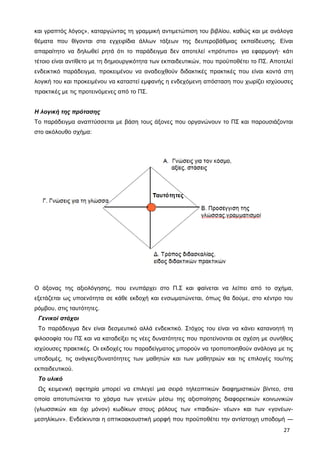 και γραπτός λόγος», καταργώντας τη γραμμική αντιμετώπιση του βιβλίου, καθώς και με ανάλογα
θέματα που θίγονται στα εγχειρίδια άλλων τάξεων της δευτεροβάθμιας εκπαίδευσης. Είναι
απαραίτητο να δηλωθεί ρητά ότι το παράδειγμα δεν αποτελεί «πρότυπο» για εφαρμογή· κάτι
τέτοιο είναι αντίθετο με τη δημιουργικότητα των εκπαιδευτικών, που προϋποθέτει το ΠΣ. Αποτελεί
ενδεικτικό παράδειγμα, προκειμένου να αναδειχθούν διδακτικές πρακτικές που είναι κοντά στη
λογική του και προκειμένου να καταστεί εμφανής η ενδεχόμενη απόσταση που χωρίζει ισχύουσες
πρακτικές με τις προτεινόμενες από το ΠΣ.
Η λογική της πρότασης
Το παράδειγμα αναπτύσσεται με βάση τους άξονες που οργανώνουν το ΠΣ και παρουσιάζονται
στο ακόλουθο σχήμα:
Ο άξονας της αξιολόγησης, που ενυπάρχει στο Π.Σ και φαίνεται να λείπει από το σχήμα,
εξετάζεται ως υποενότητα σε κάθε εκδοχή και ενσωματώνεται, όπως θα δούμε, στο κέντρο του
ρόμβου, στις ταυτότητες.
Γενικοί στόχοι
Το παράδειγμα δεν είναι δεσμευτικό αλλά ενδεικτικό. Στόχος του είναι να κάνει κατανοητή τη
φιλοσοφία του ΠΣ και να καταδείξει τις νέες δυνατότητες που προτείνονται σε σχέση με συνήθεις
ισχύουσες πρακτικές. Οι εκδοχές του παραδείγματος μπορούν να τροποποιηθούν ανάλογα με τις
υποδομές, τις ανάγκες/δυνατότητες των μαθητών και των μαθητριών και τις επιλογές του/της
εκπαιδευτικού.
Το υλικό
Ως κειμενική αφετηρία μπορεί να επιλεγεί μια σειρά τηλεοπτικών διαφημιστικών βίντεο, στα
οποία αποτυπώνεται το χάσμα των γενεών μέσω της αξιοποίησης διαφορετικών κοινωνικών
(γλωσσικών και όχι μόνον) κωδίκων στους ρόλους των «παιδιών- νέων» και των «γονέων-
μεσηλίκων». Ενδείκνυται η οπτικοακουστική μορφή που προϋποθέτει την αντίστοιχη υποδομή ―
27
 