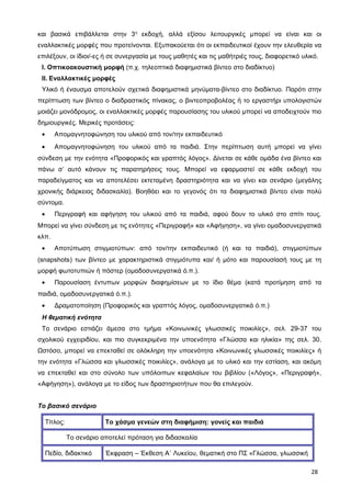 και βασικά επιβάλλεται στην 3η
εκδοχή, αλλά εξίσου λειτουργικές μπορεί να είναι και οι
εναλλακτικές μορφές που προτείνονται. Εξυπακούεται ότι οι εκπαιδευτικοί έχουν την ελευθερία να
επιλέξουν, οι ίδιοι/-ες ή σε συνεργασία με τους μαθητές και τις μαθήτριές τους, διαφορετικό υλικό.
Ι. Οπτικοακουστική μορφή (π.χ. τηλεοπτικά διαφημιστικά βίντεο στο διαδίκτυο)
ΙΙ. Εναλλακτικές μορφές
Υλικό ή έναυσμα αποτελούν σχετικά διαφημιστικά μηνύματα-βίντεο στο διαδίκτυο. Παρότι στην
περίπτωση των βίντεο ο διαδραστικός πίνακας, ο βιντεοπροβολέας ή το εργαστήρι υπολογιστών
μοιάζει μονόδρομος, οι εναλλακτικές μορφές παρουσίασης του υλικού μπορεί να αποδειχτούν πιο
δημιουργικές. Μερικές προτάσεις:
• Απομαγνητοφώνηση του υλικού από τον/την εκπαιδευτικό
• Απομαγνητοφώνηση του υλικού από τα παιδιά. Στην περίπτωση αυτή μπορεί να γίνει
σύνδεση με την ενότητα «Προφορικός και γραπτός λόγος». Δίνεται σε κάθε ομάδα ένα βίντεο και
πάνω σ’ αυτό κάνουν τις παρατηρήσεις τους. Μπορεί να εφαρμοστεί σε κάθε εκδοχή του
παραδείγματος και να αποτελέσει εκτεταμένη δραστηριότητα και να γίνει και σενάριο (μεγάλης
χρονικής διάρκειας διδασκαλία). Βοηθάει και το γεγονός ότι τα διαφημιστικά βίντεο είναι πολύ
σύντομα.
• Περιγραφή και αφήγηση του υλικού από τα παιδιά, αφού δουν το υλικό στο σπίτι τους.
Μπορεί να γίνει σύνδεση με τις ενότητες «Περιγραφή» και «Αφήγηση», να γίνει ομαδοσυνεργατικά
κλπ.
• Αποτύπωση στιγμιοτύπων: από τον/την εκπαιδευτικό (ή και τα παιδιά), στιγμιοτύπων
(snapshots) των βίντεο με χαρακτηριστικά στιγμιότυπα και/ ή μότο και παρουσίασή τους με τη
μορφή φωτοτυπιών ή πόστερ (ομαδοσυνεργατικά ό.π.).
• Παρουσίαση έντυπων μορφών διαφημίσεων με το ίδιο θέμα (κατά προτίμηση από τα
παιδιά, ομαδοσυνεργατικά ό.π.).
• Δραματοποίηση (Προφορικός και γραπτός λόγος, ομαδοσυνεργατικά ό.π.)
Η θεματική ενότητα
Το σενάριο εστιάζει άμεσα στο τμήμα «Κοινωνικές γλωσσικές ποικιλίες», σελ. 29-37 του
σχολικού εγχειριδίου, και πιο συγκεκριμένα την υποενότητα «Γλώσσα και ηλικία» της σελ. 30.
Ωστόσο, μπορεί να επεκταθεί σε ολόκληρη την υποενότητα «Κοινωνικές γλωσσικές ποικιλίες» ή
την ενότητα «Γλώσσα και γλωσσικές ποικιλίες», ανάλογα με το υλικό και την εστίαση, και ακόμη
να επεκταθεί και στο σύνολο των υπόλοιπων κεφαλαίων του βιβλίου («Λόγος», «Περιγραφή»,
«Αφήγηση»), ανάλογα με το είδος των δραστηριοτήτων που θα επιλεγούν.
Το βασικό σενάριο
Τίτλος: Το χάσμα γενεών στη διαφήμιση: γονείς και παιδιά
Το σενάριο αποτελεί πρόταση για διδασκαλία
Πεδίο, διδακτικό Έκφραση – Έκθεση Α΄ Λυκείου, θεματική στο ΠΣ «Γλώσσα, γλωσσική
28
 