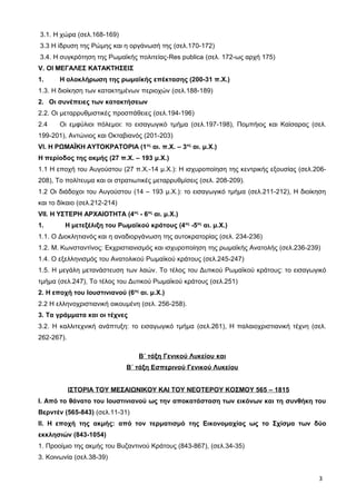 3.1. Η χώρα (σελ.168-169)
3.3 Η ίδρυση της Ρώμης και η οργάνωσή της (σελ.170-172)
3.4. Η συγκρότηση της Ρωμαϊκής πολιτείας-Res publica (σελ. 172-ως αρχή 175)
V. OI MEΓΑΛΕΣ ΚΑΤΑΚΤΗΣΕΙΣ
1. Η ολοκλήρωση της ρωμαϊκής επέκτασης (200-31 π.Χ.)
1.3. Η διοίκηση των κατακτημένων περιοχών (σελ.188-189)
2. Οι συνέπειες των κατακτήσεων
2.2. Οι μεταρρυθμιστικές προσπάθειες (σελ.194-196)
2.4 Οι εμφύλιοι πόλεμοι: το εισαγωγικό τμήμα (σελ.197-198), Πομπήιος και Καίσαρας (σελ.
199-201), Αντώνιος και Οκταβιανός (201-203)
VI. Η ΡΩΜΑΪΚΗ ΑΥΤΟΚΡΑΤΟΡΙΑ (1ος
αι. π.Χ. – 3ος
αι. μ.Χ.)
Η περίοδος της ακμής (27 π.Χ. – 193 μ.Χ.)
1.1 Η εποχή του Αυγούστου (27 π.Χ.-14 μ.Χ.): Η ισχυροποίηση της κεντρικής εξουσίας (σελ.206-
208), Το πολίτευμα και οι στρατιωτικές μεταρρυθμίσεις (σελ. 208-209).
1.2 Οι διάδοχοι του Αυγούστου (14 – 193 μ.Χ.): το εισαγωγικό τμήμα (σελ.211-212), Η διοίκηση
και το δίκαιο (σελ.212-214)
VII. H ΥΣΤΕΡΗ ΑΡΧΑΙΟΤΗΤΑ (4ος
- 6ος
αι. μ.Χ.)
1. Η μετεξέλιξη του Ρωμαϊκού κράτους (4ος
-5ος
αι. μ.Χ.)
1.1. Ο Διοκλητιανός και η αναδιοργάνωση της αυτοκρατορίας (σελ. 234-236)
1.2. Μ. Κωνσταντίνος: Εκχριστιανισμός και ισχυροποίηση της ρωμαϊκής Ανατολής (σελ.236-239)
1.4. Ο εξελληνισμός του Ανατολικού Ρωμαϊκού κράτους (σελ.245-247)
1.5. Η μεγάλη μετανάστευση των λαών. Το τέλος του Δυτικού Ρωμαϊκού κράτους: το εισαγωγικό
τμήμα (σελ.247), Το τέλος του Δυτικού Ρωμαϊκού κράτους (σελ.251)
2. Η εποχή του Ιουστινιανού (6ος
αι. μ.Χ.)
2.2 Η ελληνοχριστιανική οικουμένη (σελ. 256-258).
3. Τα γράμματα και οι τέχνες
3.2. Η καλλιτεχνική ανάπτυξη: το εισαγωγικό τμήμα (σελ.261), Η παλαιοχριστιανική τέχνη (σελ.
262-267).
Β΄ τάξη Γενικού Λυκείου και
Β΄ τάξη Εσπερινού Γενικού Λυκείου
ΙΣΤΟΡΙΑ ΤΟΥ ΜΕΣΑΙΩΝΙΚΟΥ ΚΑΙ ΤΟΥ ΝΕΟΤΕΡΟΥ ΚΟΣΜΟΥ 565 – 1815
Ι. Από το θάνατο του Ιουστινιανού ως την αποκατάσταση των εικόνων και τη συνθήκη του
Βερντέν (565-843) (σελ.11-31)
ΙΙ. Η εποχή της ακμής: από τον τερματισμό της Εικονομαχίας ως το Σχίσμα των δύο
εκκλησιών (843-1054)
1. Προοίμιο της ακμής του Βυζαντινού Κράτους (843-867), (σελ.34-35)
3. Κοινωνία (σελ.38-39)
3
 
