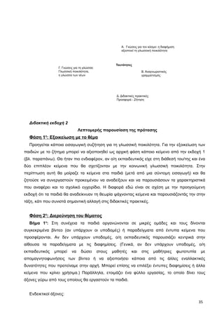 A. Γνώσεις για τον κόσμο: η διαφήμιση
αξιοποιεί τη γλωσσική ποικιλότητα
Β. Αναγνωριστικός
γραμματισμός
Γ. Γνώσεις για τη γλώσσα:
Γλωσσική ποικιλότητα,
η γλώσσα των νέων
Δ. Διδακτικές πρακτικές:
Προσφορά - Ζήτηση
Ταυτότητες
Διδακτική εκδοχή 2
Λεπτομερής παρουσίαση της πρότασης
Φάση 1η
: Εξοικείωση με το θέμα
Προηγείται κάποια εισαγωγική συζήτηση για τη γλωσσική ποικιλότητα. Για την εξοικείωση των
παιδιών με το ζήτημα μπορεί να αξιοποιηθεί ως αρχική φάση κάποιο κείμενο από την εκδοχή 1
(βλ. παραπάνω). Θα ήταν πιο ενδιαφέρον, αν ο/η εκπαιδευτικός είχε στη διάθεσή του/της και ένα
δύο επιπλέον κείμενα που θα σχετίζονταν με την κοινωνική γλωσσική ποικιλότητα. Στην
περίπτωση αυτή θα μοίραζε τα κείμενα στα παιδιά (μετά από μια σύντομη εισαγωγή) και θα
ζητούσε να συνεργαστούν προκειμένου να αναδείξουν και να παρουσιάσουν τα χαρακτηριστικά
που αναφέρει και το σχολικό εγχειρίδιο. Η διαφορά εδώ είναι σε σχέση με την προηγούμενη
εκδοχή ότι τα παιδιά θα αναδείκνυαν τη θεωρία ψάχνοντας κείμενα και παρουσιάζοντάς την στην
τάξη, κάτι που συνιστά σημαντική αλλαγή στις διδακτικές πρακτικές.
Φάση 2η
: Διερεύνηση του θέματος
Βήμα 1ο
: Στη συνέχεια τα παιδιά οργανώνονται σε μικρές ομάδες και τους δίνονται
συγκεκριμένα βίντεο (αν υπάρχουν οι υποδομές) ή παραδείγματα από έντυπα κείμενα που
προσφέρονται. Αν δεν υπάρχουν υποδομές, ο/η εκπαιδευτικός παρουσιάζει κεντρικά στην
αίθουσα τα παραδείγματα με τις διαφημίσεις. (Γενικά, αν δεν υπάρχουν υποδομές, ο/η
εκπαιδευτικός μπορεί να δώσει στους μαθητές και στις μαθήτριες φωτοτυπία με
απομαγνητοφωνήσεις των βίντεο ή να αξιοποιήσει κάποια από τις άλλες εναλλακτικές
δυνατότητες που προτείναμε στην αρχή. Μπορεί επίσης να επιλέξει έντυπες διαφημίσεις ή άλλα
κείμενα που κρίνει χρήσιμα.) Παράλληλα, ετοιμάζει ένα φύλλο εργασίας, το οποίο δίνει τους
άξονες γύρω από τους οποίους θα εργαστούν τα παιδιά.
Ενδεικτικοί άξονες:
35
 