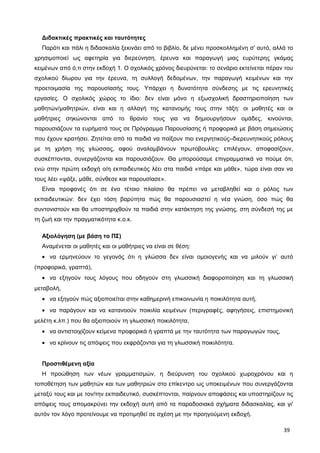 Διδακτικές πρακτικές και ταυτότητες
Παρότι και πάλι η διδασκαλία ξεκινάει από το βιβλίο, δε μένει προσκολλημένη σ’ αυτό, αλλά το
χρησιμοποιεί ως αφετηρία για διερεύνηση, έρευνα και παραγωγή μιας ευρύτερης γκάμας
κειμένων από ό,τι στην εκδοχή 1. Ο σχολικός χρόνος διευρύνεται: το σενάριο εκτείνεται πέραν του
σχολικού δίωρου για την έρευνα, τη συλλογή δεδομένων, την παραγωγή κειμένων και την
προετοιμασία της παρουσίασής τους. Υπάρχει η δυνατότητα σύνδεσης με τις ερευνητικές
εργασίες. Ο σχολικός χώρος το ίδιο: δεν είναι μόνο η εξωσχολική δραστηριοποίηση των
μαθητών/μαθητριών, είναι και η αλλαγή της κατανομής τους στην τάξη: οι μαθητές και οι
μαθήτριες σηκώνονται από το θρανίο τους για να δημιουργήσουν ομάδες, κινούνται,
παρουσιάζουν τα ευρήματά τους σε Πρόγραμμα Παρουσίασης ή προφορικά με βάση σημειώσεις
που έχουν κρατήσει. Ζητείται από τα παιδιά να παίξουν πιο ενεργητικούς–διερευνητικούς ρόλους
με τη χρήση της γλώσσας, αφού αναλαμβάνουν πρωτοβουλίες: επιλέγουν, αποφασίζουν,
συσκέπτονται, συνεργάζονται και παρουσιάζουν. Θα μπορούσαμε επιγραμματικά να πούμε ότι,
ενώ στην πρώτη εκδοχή ο/η εκπαιδευτικός λέει στα παιδιά «πάρε και μάθε», τώρα είναι σαν να
τους λέει «ψάξε, μάθε, σύνθεσε και παρουσίασε».
Είναι προφανές ότι σε ένα τέτοιο πλαίσιο θα πρέπει να μεταβληθεί και ο ρόλος των
εκπαιδευτικών: δεν έχει τόση βαρύτητα πώς θα παρουσιαστεί η νέα γνώση, όσο πώς θα
συντονιστούν και θα υποστηριχθούν τα παιδιά στην κατάκτηση της γνώσης, στη σύνδεσή της με
τη ζωή και την πραγματικότητα κ.ο.κ.
Αξιολόγηση (με βάση το ΠΣ)
Αναμένεται οι μαθητές και οι μαθήτριες να είναι σε θέση:
• να ερμηνεύουν το γεγονός ότι η γλώσσα δεν είναι ομοιογενής και να μιλούν γι’ αυτό
(προφορικά, γραπτά),
• να εξηγούν τους λόγους που οδηγούν στη γλωσσική διαφοροποίηση και τη γλωσσική
μεταβολή,
• να εξηγούν πώς αξιοποιείται στην καθημερινή επικοινωνία η ποικιλότητα αυτή,
• να παράγουν και να κατανοούν ποικιλία κειμένων (περιγραφές, αφηγήσεις, επιστημονική
μελέτη κ.λπ.) που θα αξιοποιούν τη γλωσσική ποικιλότητα,
• να αντιστοιχίζουν κείμενα προφορικά ή γραπτά με την ταυτότητα των παραγωγών τους,
• να κρίνουν τις απόψεις που εκφράζονται για τη γλωσσική ποικιλότητα.
Προστιθέμενη αξία
Η προώθηση των νέων γραμματισμών, η διεύρυνση του σχολικού χωροχρόνου και η
τοποθέτηση των μαθητών και των μαθητριών στο επίκεντρο ως υποκειμένων που συνεργάζονται
μεταξύ τους και με τον/την εκπαιδευτικό, συσκέπτονται, παίρνουν αποφάσεις και υποστηρίζουν τις
απόψεις τους απομακρύνει την εκδοχή αυτή από τα παραδοσιακά σχήματα διδασκαλίας, και γι'
αυτόν τον λόγο προτείνουμε να προτιμηθεί σε σχέση με την προηγούμενη εκδοχή.
39
 