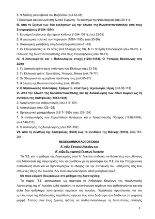 5. Η διεθνής ακτινοβολία του Βυζαντίου (σελ.42-48)
7.Οικονομία και κοινωνία στη Δυτική Ευρώπη. Το σύστημα της Φεουδαρχίας (σελ.50-51).
ΙΙΙ. Από το Σχίσμα των δύο εκκλησιών ως την άλωση της Κωνσταντινούπολης από τους
Σταυροφόρους (1054-1204)
1. Εσωτερική κρίση και εξωτερικοί κίνδυνοι (1054-1081), (σελ.53-55)
2. Η εσωτερική πολιτική των Κομνηνών (1081-1185), (σελ.55-56)
5. Οικονομικές μεταβολές στη Δυτική Ευρώπη (σελ.61-63)
7. Οι Σταυροφορίες: α. Οι αιτίες (σελ.67-αρχή της 69), δ. Η Τέταρτη Σταυροφορία (σελ.69-70), ε.
Η άλωση της Κωνσταντινούπολης από τους Σταυροφόρους (σελ.70-71).
IV. Η Λατινοκρατία και η Παλαιολόγεια εποχή (1204-1453). Ο Ύστερος Μεσαίωνας στη
Δύση
1. Τα Λατινικά κράτη και η αντίσταση των Ελλήνων (σελ.73-75)
2. Τα Ελληνικά κράτη: Τραπεζούς, Ήπειρος, Νίκαια (σελ.76-77)
6. Οι Οθωμανοί και η ραγδαία προέλασή τους (σελ.85-87)
7. Η άλωση της Κωνσταντινούπολης (σελ. 87-89)
V. O Μεσαιωνικός πολιτισμός. Γράμματα, επιστήμες, τεχνολογία, τέχνη (σελ.93-113)
VI. Από την άλωση της Κωνσταντινούπολης και τις Ανακαλύψεις των Νέων Χωρών ως τη
συνθήκη της Βεστφαλίας (1453-1648)
2. Αναγέννηση και ανθρωπισμός (σελ.117-121)
3. Ανακαλύψεις (σελ.122-129)
4. Θρησκευτική μεταρρύθμιση (1517-1555), (σελ.129-134)
7. Ο ανταγωνισμός των Ευρωπαϊκών δυνάμεων και ο Τριακονταετής Πόλεμος (1618-1648),
(σελ.148-150)
8. Ο πολιτισμός της Αναγέννησης (σελ.151-159)
VII. Από τη συνθήκη της Βεστφαλίας (1648) έως το συνέδριο της Βιέννης (1815), (σελ.161-
201)
ΝΕΟΕΛΛΗΝΙΚΗ ΛΟΓΟΤΕΧΝΙΑ
Α΄ τάξη Γενικού Λυκείου και
Α΄ τάξη Εσπερινού Γενικού Λυκείου
Το Π.Σ. για το μάθημα της Λογοτεχνίας στην Α΄ Λυκείου επιδιώκει να δώσει νέες κατευθύνσεις
στη διδασκαλία της Λογοτεχνίας που να συνάδουν με τη φιλοσοφία του Π.Σ. για την Υποχρεωτική
Εκπαίδευση αλλά και να προετοιμάζουν το έδαφος για την ανανέωση του μαθήματος στις δύο
επόμενες τάξεις του Λυκείου. Δεν είναι κειμενοκεντρικό, αλλά μαθητοκεντρικό.
Με ποια κείμενα δουλεύουμε στο μάθημα της λογοτεχνίας;
Το παρόν Π.Σ. χρησιμοποιεί ως αφετηρία το Ανθολόγιο Κειμένων της Νεοελληνικής
Λογοτεχνίας της Α΄ Λυκείου αλλά προτείνει τη συνανάγνωση κειμένων που ανθολογούνται και στα
άλλα δύο ανθολόγια λογοτεχνικών κειμένων του Λυκείου. Παράλληλα προτείνονται για τον
εμπλουτισμό της διδασκαλίας παράλληλα κείμενα που είναι διαθέσιμα στο διαδίκτυο σε ψηφιακή
μορφή. Τούτος είναι ένας άμεσος τρόπος να πολλαπλασιάσουμε τις δυνατότητες επιλογής
4
 