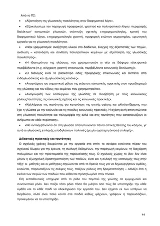 Από το ΠΣ:
• «Αξιοποίηση της γλωσσικής ποικιλότητας στον διαφημιστικό λόγο».
• «Εξοικείωση με την παραγωγή προφορικού, γραπτού και πολυτροπικού λόγου: περιγραφές
διαλέκτων/ κοινωνικών γλωσσών, ανάπτυξη σχετικής επιχειρηματολογίας, κριτική του
διαφημιστικού λόγου, επιχειρηματολογία γραπτή, προφορική ενώπιον ακροατηρίου, ερευνητική
εργασία για τη γλωσσική ποικιλότητα».
• «Νέοι γραμματισμοί: αναζήτηση υλικού στο διαδίκτυο, έλεγχος της αξιοπιστίας των πηγών,
ανάλυση – κατανόηση και σύνθεση πολυτροπικών κειμένων με αξιοποίηση της γλωσσικής
ποικιλότητας».
• «Η ιδιαιτερότητα της γλώσσας που χρησιμοποιούν οι νέοι σε διάφορα ηλεκτρονικά
περιβάλλοντα (π.χ. σύγχρονη γραπτή επικοινωνία, περιβάλλοντα κοινωνικής δικτύωσης)».
• «Ο διάλογος είναι το βασικότερο είδος προφορικής επικοινωνίας και διέπεται από
ενδογλωσσικούς και εξωγλωσσικούς κανόνες».
• «Αναγνώριση του σημαντικού ρόλου της εκάστοτε κοινωνικής πρακτικής στον προσδιορισμό
της γλώσσας και του είδους του κειμένου που χρησιμοποιείται».
• «Αναγνώριση των λειτουργιών της γλώσσας σε συνάρτηση με τους κοινωνικούς
ρόλους/ταυτότητες, τις κοινωνικές σχέσεις και τις κοινωνικές πρακτικές».
• «Καλλιέργεια της ικανότητας για κατανόηση της στενής σχέσης και αλληλεπίδρασης που
έχει η γλώσσα με την κοινωνία και τις ποικίλες κοινωνικές πρακτικές. Η σχέση αυτή αποτυπώνεται
στη γλωσσική ποικιλότητα και πολυμορφία της αλλά και στις ταυτότητες που κατασκευάζουν οι
άνθρωποι σε κάθε περίσταση».
• «Να αντιλαμβάνονται ότι στη γλώσσα αποτυπώνονται πάντα οπτικές θέασης του κόσμου, γι’
αυτό οι γλωσσικές επιλογές υποδηλώνουν πολιτικές (με μία ευρύτερη έννοια) επιλογές».
Διδακτικές πρακτικές και ταυτότητες
Ο σχολικός χρόνος διευρύνεται με την εργασία στο σπίτι: το σενάριο εκτείνεται πέραν του
σχολικού δίωρου για την έρευνα, τη συλλογή δεδομένων, την παραγωγή κειμένων, τη διαχείριση
πολυμέσων και την προετοιμασία της παρουσίασής τους. Ο σχολικός χώρος το ίδιο: δεν είναι
μόνον η εξωσχολική δραστηριοποίηση των παιδιών, είναι και η αλλαγή της κατανομής τους στην
τάξη: οι μαθητές και οι μαθήτριες σηκώνονται από το θρανίο τους για να δημιουργήσουν ομάδες,
κινούνται, παρουσιάζουν τις σκέψεις τους, παίζουν ρόλους στη δραματοποίηση – αλλάζει έτσι η
εικόνα των σειρών των παιδιών που κάθονται προσηλωμένα στον πίνακα.
Ο/η εκπαιδευτικός υποχωρεί από το ρόλο του πομπού της γνώσης σε εμψυχωτικό και
συντονιστικό ρόλο. Δεν παίζει τόσο ρόλο πόσο θα μιλήσει όσο πώς θα υποστηρίξει την κάθε
ομάδα και το κάθε παιδί να ολοκληρώσει την εργασία του. Δεν έρχεται εκ των υστέρων να
διορθώσει, αλλά είναι πολύ κοντά στα παιδιά καθώς ψάχνουν, γράφουν ή παρουσιάζουν,
προκειμένου να τα υποστηρίξει.
44
 