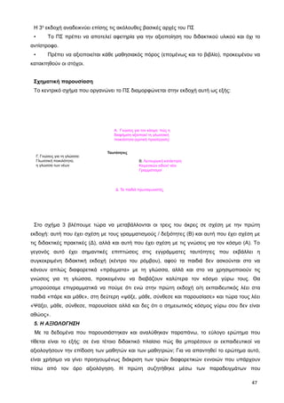 Η 3η
εκδοχή αναδεικνύει επίσης τις ακόλουθες βασικές αρχές του ΠΣ
• Το ΠΣ πρέπει να αποτελεί αφετηρία για την αξιοποίηση του διδακτικού υλικού και όχι το
αντίστροφο.
• Πρέπει να αξιοποιείται κάθε μαθησιακός πόρος (επομένως και το βιβλίο), προκειμένου να
κατακτηθούν οι στόχοι.
Σχηματική παρουσίαση
Το κεντρικό σχήμα που οργανώνει το ΠΣ διαμορφώνεται στην εκδοχή αυτή ως εξής:
A. Γνώσεις για τον κόσμο: πώς η
διαφήμιση αξιοποιεί τη γλωσσική
ποικιλότητα (κριτική προσέγγιση)
Β. Λειτουργική κατάκτηση
Κειμενικών ειδών/ νέοι
Γραμματισμοί
Γ. Γνώσεις για τη γλώσσα:
Γλωσσική ποικιλότητα,
η γλώσσα των νέων
Δ. Τα παιδιά πρωταγωνιστές
Ταυτότητες
Στο σχήμα 3 βλέπουμε τώρα να μεταβάλλονται οι τρεις του άκρες σε σχέση με την πρώτη
εκδοχή: αυτή που έχει σχέση με τους γραμματισμούς / δεξιότητες (Β) και αυτή που έχει σχέση με
τις διδακτικές πρακτικές (Δ), αλλά και αυτή που έχει σχέση με τις γνώσεις για τον κόσμο (Α). Το
γεγονός αυτό έχει σημαντικές επιπτώσεις στις εγγράμματες ταυτότητες που εκβάλλει η
συγκεκριμένη διδακτική εκδοχή (κέντρο του ρόμβου), αφού τα παιδιά δεν ασκούνται στο να
κάνουν απλώς διαφορετικά «πράγματα» με τη γλώσσα, αλλά και στο να χρησιμοποιούν τις
γνώσεις για τη γλώσσα, προκειμένου να διαβάζουν καλύτερα τον κόσμο γύρω τους. Θα
μπορούσαμε επιγραμματικά να πούμε ότι ενώ στην πρώτη εκδοχή ο/η εκπαιδευτικός λέει στα
παιδιά «πάρε και μάθε», στη δεύτερη «ψάξε, μάθε, σύνθεσε και παρουσίασε» και τώρα τους λέει
«Ψάξει, μάθε, σύνθεσε, παρουσίασε αλλά και δες ότι ο σημειωτικός κόσμος γύρω σου δεν είναι
αθώος».
5. Η ΑΞΙΟΛΟΓΗΣΗ
Με τα δεδομένα που παρουσιάστηκαν και αναλύθηκαν παραπάνω, το εύλογο ερώτημα που
τίθεται είναι το εξής: σε ένα τέτοιο διδακτικό πλαίσιο πώς θα μπορέσουν οι εκπαιδευτικοί να
αξιολογήσουν την επίδοση των μαθητών και των μαθητριών; Για να απαντηθεί το ερώτημα αυτό,
είναι χρήσιμο να γίνει προηγουμένως διάκριση των τριών διαφορετικών εννοιών που υπάρχουν
πίσω από τον όρο αξιολόγηση. Η πρώτη συζητήθηκε μέσω των παραδειγμάτων που
47
 