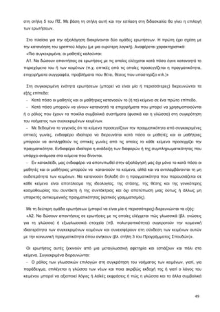 στη στήλη 5 του ΠΣ. Με βάση τη στήλη αυτή και την εστίαση στη διδασκαλία θα γίνει η επιλογή
των ερωτήσεων.
Στο πλαίσιο για την αξιολόγηση διακρίνονται δύο ομάδες ερωτήσεων. Η πρώτη έχει σχέση με
την κατανόηση του γραπτού λόγου (με μια ευρύτερη λογική). Αναφέρεται χαρακτηριστικά:
«Πιο συγκεκριμένα, οι μαθητές καλούνται:
Α1. Να δώσουν απαντήσεις σε ερωτήσεις με τις οποίες ελέγχεται κατά πόσο έγινε κατανοητό το
περιεχόμενο του ή των κειμένων (π.χ. οπτικές από τις οποίες προσεγγίζεται η πραγματικότητα,
επιχειρήματα συγγραφέα, προβλήματα που θέτει, θέσεις που υποστηρίζει κτλ.)»
Στη συγκεκριμένη ενότητα ερωτήσεων (μπορεί να είναι μία ή περισσότερες) διερευνώνται τα
εξής επίπεδα:
- Κατά πόσο οι μαθητές και οι μαθήτριες κατανοούν το (ή τα) κείμενο σε ένα πρώτο επίπεδο.
- Κατά πόσο μπορούν να γίνουν κατανοητά τα επιχειρήματα που μπορεί να χρησιμοποιούνται
ή ο ρόλος που έχουν τα ποικίλα συμβολικά συστήματα (φυσικά και η γλώσσα) στη συγκρότηση
του νοήματος των συγκεκριμένων κειμένων.
- Με δεδομένο το γεγονός ότι τα κείμενα προσεγγίζουν την πραγματικότητα από συγκεκριμένες
οπτικές γωνίες, ενδιαφέρει ιδιαίτερα να διερευνάται κατά πόσο οι μαθητές και οι μαθήτριες
μπορούν να αντιληφθούν τις οπτικές γωνίες από τις οποίες το κάθε κείμενο προσεγγίζει την
πραγματικότητα. Ενδιαφέρει ιδιαίτερα η ανάδειξη των διαφορών ή της συμπληρωματικότητας που
υπάρχει ανάμεσα στα κείμενα που δίνονται.
- Εν κατακλείδι, μας ενδιαφέρει να αποτυπωθεί στην αξιολόγησή μας όχι μόνο το κατά πόσο οι
μαθητές και οι μαθήτριες μπορούν να κατανοούν τα κείμενα, αλλά και να αντιλαμβάνονται τη μη
ουδετερότητα των κειμένων. Να κατανοούν δηλαδή ότι η πραγματικότητα που παρουσιάζεται σε
κάθε κείμενο είναι αποτέλεσμα της ιδεολογίας, της στάσης, της θέσης και της γενικότερης
κοσμοθεωρίας του συντάκτη ή της συντάκτριας και όχι αποτύπωση μιας ούτως ή άλλως μη
υπαρκτής αντικειμενικής πραγματικότητας (κριτικός γραμματισμός).
Με τη δεύτερη ομάδα ερωτήσεων (μπορεί να είναι μία ή περισσότερες) διερευνώνται τα εξής:
«Α2. Να δώσουν απαντήσεις σε ερωτήσεις με τις οποίες ελέγχεται πώς γλωσσικά (βλ. γνώσεις
για τη γλώσσα) ή εξωγλωσσικά στοιχεία (πβ. πολυτροπικότητα) συγκροτούν την κειμενική
ιδιαιτερότητα των συγκεκριμένων κειμένων και συνεισφέρουν στη σύνδεση των κειμένων αυτών
με την κοινωνική πραγματικότητα όπου ανήκουν (βλ. στήλη 3 του Προγράμματος Σπουδών)».
Οι ερωτήσεις αυτές ξεκινούν από μια μεταγλωσσική αφετηρία και εστιάζουν και πάλι στα
κείμενα. Συγκεκριμένα διερευνώνται:
- Ο ρόλος των γλωσσικών επιλογών στη συγκρότηση του νοήματος των κειμένων, γιατί, για
παράδειγμα, επιλέγεται η γλώσσα των νέων και ποια ακριβώς εκδοχή της ή γιατί ο λόγος του
κειμένου μπορεί να αξιοποιεί λόγιες ή λαϊκές εκφράσεις ή πώς η γλώσσα και τα άλλα συμβολικά
49
 