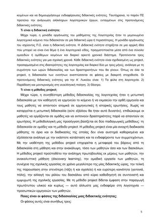 κειμένων και να δημιουργήσουμε ενδιαφέρουσες διδακτικές ενότητες. Ταυτόχρονα, το παρόν ΠΣ
προτείνει την ανάγνωση ολόκληρων λογοτεχνικών έργων, ενταγμένων στις προτεινόμενες
διδακτικές ενότητες.
Τι είναι η διδακτική ενότητα;
Μέχρι τώρα, η μονάδα οργάνωσης του μαθήματος της Λογοτεχνίας ήταν το μεμονωμένο
λογοτεχνικό κείμενο που διδασκόταν σε μία διδακτική ώρα ή περισσότερες. Η μονάδα οργάνωσης
του ισχύοντος Π.Σ. είναι η διδακτική ενότητα. Η Διδακτική ενότητα στηρίζεται σε μια αρχική ιδέα
που μπορεί να είναι ένα θέμα ή ένα λογοτεχνικό είδος, πραγματοποιείται μέσα από ένα σύνολο
ομοειδών ή ομόθεμων κειμένων και διαρκεί αρκετό χρονικό διάστημα. Προτείνονται τρεις
διδακτικές ενότητες για μια σχολική χρονιά. Κάθε διδακτική ενότητα είναι σχεδιασμένη ως project,
προσαρμοσμένο στις ιδιαιτερότητες της λογοτεχνίας και διαρκεί δύο με τρεις μήνες, ανάλογα με τη
συχνότητα των ωρών διδασκαλίας και των δραστηριοτήτων που θα γίνουν. Όπως σε όλα τα
project, η διδασκαλία των ενοτήτων αναπτύσσεται σε φάσεις με διακριτή στοχοθεσία. Οι
προτεινόμενες διδακτικές ενότητες για την Α΄ Λυκείου είναι: 1) Τα φύλα στη λογοτεχνία. 2)
Παράδοση και μοντερνισμός στη νεοελληνική ποίηση. 3) Θέατρο.
Τι είναι η μέθοδος project;
Μέχρι τώρα, η συνηθέστερη μέθοδος διδασκαλίας της λογοτεχνίας ήταν η μετωπική
διδασκαλία με τον καθηγητή να ερμηνεύει το κείμενο ή να εκμαιεύει την ορθή ερμηνεία και
τους μαθητές να απαντούν ατομικά σε ερμηνευτικές ή ιστορικές ερωτήσεις. Χωρίς να
καταργείται η μετωπική διδασκαλία (ούτε εξάλλου θα ήταν αυτό δυνατόν), επιδιώκουμε οι
μαθητές να εργάζονται σε ομάδες και να εκπονούν δραστηριότητες παρά να απαντούν σε
ερωτήσεις. Η μεθοδολογική μας προσέγγιση βασίζεται σε δύο παιδαγωγικές μεθόδους: τη
διδασκαλία σε ομάδες και τη μέθοδο project. H μέθοδος project είναι μία ανοιχτή διαδικασία
μάθησης τα όρια και οι διαδικασίες της οποίας δεν είναι αυστηρά καθορισμένα και
εξελίσσεται ανάλογα με την εκάστοτε κατάσταση και τα ενδιαφέροντα των συμμετεχόντων.
Mε την υιοθέτηση της μεθόδου project επιχειρείται η μεταφορά του βάρους από τη
διδασκαλία στη μάθηση και στην ανακάλυψη, τόσο των μαθητών όσο και των δασκάλων.
Η μέθοδος project προϋποθέτει την ανάληψη πρωτοβουλίας εκ μέρους των μαθητών, την
ανακαλυπτική μάθηση (discovery learning), την ομαδική εργασία των μαθητών, τη
συνέχεια της σχολικής εργασίας σε χρόνο μεγαλύτερο της μίας διδακτικής ώρας, την τελική
της παρουσίαση στην στενότερη (τάξη ή και σχολείο) ή και ευρύτερη κοινότητα (γειτονιά,
πόλη), την αλλαγή του ρόλου του δασκάλου από κύριο καθοδηγητή σε συντονιστή και
εμψυχωτή της σχολικής εργασίας. Με τη μέθοδο project δίδεται έμφαση στην παραγωγή
πρωτότυπου υλικού και κυρίως ― αυτό άλλωστε μας ενδιαφέρει στη λογοτεχνία ―
προσωπικών ερμηνειών των μαθητών.
Ποιες είναι οι φάσεις της διδασκαλίας μιας διδακτικής ενότητας;
Οι φάσεις αυτές είναι συνήθως τρεις:
5
 