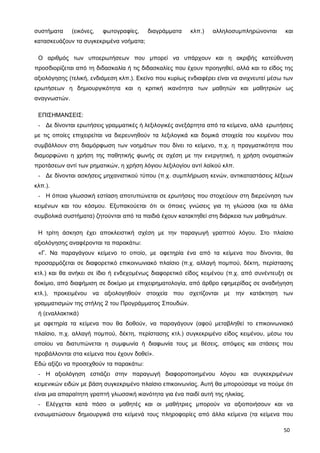 συστήματα (εικόνες, φωτογραφίες, διαγράμματα κλπ.) αλληλοσυμπληρώνονται και
κατασκευάζουν τα συγκεκριμένα νοήματα;
Ο αριθμός των υποερωτήσεων που μπορεί να υπάρχουν και η ακριβής κατεύθυνση
προσδιορίζεται από τη διδασκαλία ή τις διδασκαλίες που έχουν προηγηθεί, αλλά και το είδος της
αξιολόγησης (τελική, ενδιάμεση κλπ.). Εκείνο που κυρίως ενδιαφέρει είναι να ανιχνευτεί μέσω των
ερωτήσεων η δημιουργικότητα και η κριτική ικανότητα των μαθητών και μαθητριών ως
αναγνωστών.
ΕΠΙΣΗΜΑΝΣΕΙΣ:
- Δε δίνονται ερωτήσεις γραμματικές ή λεξιλογικές ανεξάρτητα από τα κείμενα, αλλά ερωτήσεις
με τις οποίες επιχειρείται να διερευνηθούν τα λεξιλογικά και δομικά στοιχεία του κειμένου που
συμβάλλουν στη διαμόρφωση των νοημάτων που δίνει το κείμενο, π.χ. η πραγματικότητα που
διαμορφώνει η χρήση της παθητικής φωνής σε σχέση με την ενεργητική, η χρήση ονοματικών
προτάσεων αντί των ρηματικών, η χρήση λόγιου λεξιλογίου αντί λαϊκού κλπ.
- Δε δίνονται ασκήσεις μηχανιστικού τύπου (π.χ. συμπλήρωση κενών, αντικαταστάσεις λέξεων
κλπ.).
- Η όποια γλωσσική εστίαση αποτυπώνεται σε ερωτήσεις που στοχεύουν στη διερεύνηση των
κειμένων και του κόσμου. Εξυπακούεται ότι οι όποιες γνώσεις για τη γλώσσα (και τα άλλα
συμβολικά συστήματα) ζητούνται από τα παιδιά έχουν κατακτηθεί στη διάρκεια των μαθημάτων.
Η τρίτη άσκηση έχει αποκλειστική σχέση με την παραγωγή γραπτού λόγου. Στο πλαίσιο
αξιολόγησης αναφέρονται τα παρακάτω:
«Γ. Να παραγάγουν κείμενο το οποίο, με αφετηρία ένα από τα κείμενα που δίνονται, θα
προσαρμόζεται σε διαφορετικό επικοινωνιακό πλαίσιο (π.χ. αλλαγή πομπού, δέκτη, περίστασης
κτλ.) και θα ανήκει σε ίδιο ή ενδεχομένως διαφορετικό είδος κειμένου (π.χ. από συνέντευξη σε
δοκίμιο, από διαφήμιση σε δοκίμιο με επιχειρηματολογία, από άρθρο εφημερίδας σε αναδιήγηση
κτλ.), προκειμένου να αξιολογηθούν στοιχεία που σχετίζονται με την κατάκτηση των
γραμματισμών της στήλης 2 του Προγράμματος Σπουδών.
ή (εναλλακτικά)
με αφετηρία τα κείμενα που θα δοθούν, να παραγάγουν (αφού μεταβληθεί το επικοινωνιακό
πλαίσιο, π.χ. αλλαγή πομπού, δέκτη, περίστασης κτλ.) συγκεκριμένο είδος κειμένου, μέσω του
οποίου να διατυπώνεται η συμφωνία ή διαφωνία τους με θέσεις, απόψεις και στάσεις που
προβάλλονται στα κείμενα που έχουν δοθεί».
Εδώ αξίζει να προσεχθούν τα παρακάτω:
- Η αξιολόγηση εστιάζει στην παραγωγή διαφοροποιημένου λόγου και συγκεκριμένων
κειμενικών ειδών με βάση συγκεκριμένο πλαίσιο επικοινωνίας. Αυτή θα μπορούσαμε να πούμε ότι
είναι μια απαραίτητη γραπτή γλωσσική ικανότητα για ένα παιδί αυτή της ηλικίας.
- Ελέγχεται κατά πόσο οι μαθητές και οι μαθήτριες μπορούν να αξιοποιήσουν και να
ενσωματώσουν δημιουργικά στα κείμενά τους πληροφορίες από άλλα κείμενα (τα κείμενα που
50
 