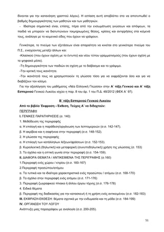 δίνονται για την κατανόηση γραπτού λόγου). Η εστίαση αυτή αποβλέπει στο να αποτυπωθεί ο
βαθμός δημιουργικότητας των μαθητών και των μαθητριών.
- Ιδιαίτερα σημαντικό είναι, επίσης, πέρα από την ενσωμάτωση γνώσεων και απόψεων, τα
παιδιά να μπορούν να διατυπώνουν τεκμηριωμένες θέσεις, κρίσεις και αντιρρήσεις στα κείμενά
τους, ανάλογα με το κειμενικό είδος που έχουν να γράψουν.
Γενικότερα, το πνεύμα των εξετάσεων είναι απαραίτητο να κινείται στο γενικότερο πνεύμα του
Π.Σ., ενισχύοντας μεταξύ άλλων και:
-Κλασικού (που έχουν σχέση με το έντυπο) και νέου τύπου γραμματισμούς (που έχουν σχέση με
τα ψηφιακά μέσα).
-Τη δημιουργικότητα των παιδιών σε σχέση με το διάβασμα και το γράψιμο.
-Την κριτική τους ικανότητα.
-Την ικανότητά τους να χρησιμοποιούν τη γλώσσα τόσο για να εκφράζονται όσο και για να
διαβάζουν τον κόσμο.
Για την αξιολόγηση του μαθήματος «Νέα Ελληνική Γλώσσα» στην Α΄ τάξη Γενικού και Α΄ τάξη
Εσπερινού Γενικού Λυκείου ισχύει η παρ. 8 του άρ. 1 του Π.Δ. 48/2012 (ΦΕΚ Α΄ 97).
Β΄ τάξη Εσπερινού Γενικού Λυκείου
Από το βιβλίο Έκφραση –Έκθεση, Τεύχος Α΄ να διδαχτούν:
ΠΕΡΙΓΡΑΦΗ
Ι. ΓΕΝΙΚΕΣ ΠΑΡΑΤΗΡΗΣΕΙΣ (σ. 140)
1. Μεθόδευση της περιγραφής
α. Η επιλογή και η παράθεση/οργάνωση των λεπτομερειών (σ.σ. 142-147).
β. Η ακρίβεια και η σαφήνεια στην περιγραφή (σ.σ. 148-152).
2. Η γλώσσα της περιγραφής
α. Η επιλογή των κατάλληλων λέξεων/φράσεων (σ.σ. 152-153).
β. Κυριολεκτική (δηλωτική) και μεταφορική (συνυποδηλωτική) χρήση της γλώσσας (σ. 153)
3. Το σχόλιο και η οπτική γωνία στην περιγραφή (σ.σ. 154-159).
ΙΙ. ΔΙΑΦΟΡΑ ΘΕΜΑΤΑ / ΑΝΤΙΚΕΙΜΕΝΑ ΤΗΣ ΠΕΡΙΓΡΑΦΗΣ (σ.160)
1.Περιγραφή ενός χώρου / κτιρίου (σ.σ. 160-167)
2.Περιγραφή προσώπου/ατόμου
α. Τα τυπικά και τα ιδιαίτερα χαρακτηριστικά ενός προσώπου / ατόμου (σ.σ. 168-170)
β. Το σχόλιο στην περιγραφή ενός ατόμου (σ.σ. 171-176)
3. Περιγραφή ζωγραφικού πίνακα ή άλλου έργου τέχνης (σ.σ. 176-178)
4. Ειδικά θέματα
β. Περιγραφή της διαδικασίας για την κατασκευή ή τη χρήση ενός αντικειμένου (σ.σ. 182-183)
ΙΙΙ. ΕΚΦΡΑΣΗ-ΕΚΘΕΣΗ: θέματα σχετικά με την ενδυμασία και τη μόδα (σ.σ. 184-199)
ΙV. ΟΡΓΑΝΩΣΗ ΤΟΥ ΛΟΓΟΥ
Ανάπτυξη μιας παραγράφου με αναλογία (σ.σ. 200-205).
51
 