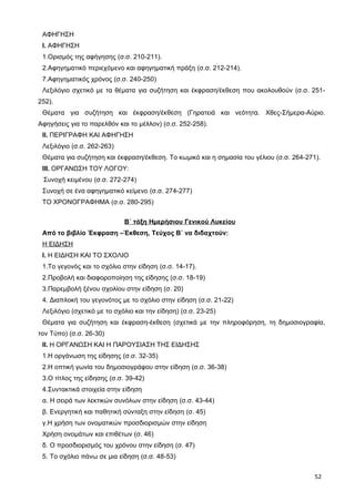 ΑΦΗΓΗΣΗ
Ι. ΑΦΗΓΗΣΗ
1.Ορισμός της αφήγησης (σ.σ. 210-211).
2.Αφηγηματικό περιεχόμενο και αφηγηματική πράξη (σ.σ. 212-214).
7.Αφηγηματικός χρόνος (σ.σ. 240-250)
Λεξιλόγιο σχετικό με τα θέματα για συζήτηση και έκφραση/έκθεση που ακολουθούν (σ.σ. 251-
252).
Θέματα για συζήτηση και έκφραση/έκθεση (Γηρατειά και νεότητα. Χθες-Σήμερα-Αύριο.
Αφηγήσεις για το παρελθόν και το μέλλον) (σ.σ. 252-258).
ΙΙ. ΠΕΡΙΓΡΑΦΗ ΚΑΙ ΑΦΗΓΗΣΗ
Λεξιλόγιο (σ.σ. 262-263)
Θέματα για συζήτηση και έκφραση/έκθεση. Το κωμικό και η σημασία του γέλιου (σ.σ. 264-271).
ΙΙΙ. ΟΡΓΑΝΩΣΗ ΤΟΥ ΛΟΓΟΥ:
Συνοχή κειμένου (σ.σ. 272-274)
Συνοχή σε ένα αφηγηματικό κείμενο (σ.σ. 274-277)
ΤΟ ΧΡΟΝΟΓΡΑΦΗΜΑ (σ.σ. 280-295)
Β΄ τάξη Ημερήσιου Γενικού Λυκείου
Από το βιβλίο Έκφραση –Έκθεση, Τεύχος Β΄ να διδαχτούν:
Η ΕΙΔΗΣΗ
Ι. Η ΕΙΔΗΣΗ ΚΑΙ ΤΟ ΣΧΟΛΙΟ
1.Το γεγονός και το σχόλιο στην είδηση (σ.σ. 14-17).
2.Προβολή και διαφοροποίηση της είδησης (σ.σ. 18-19)
3.Παρεμβολή ξένου σχολίου στην είδηση (σ. 20)
4. Διαπλοκή του γεγονότος με το σχόλιο στην είδηση (σ.σ. 21-22)
Λεξιλόγιο (σχετικό με το σχόλιο και την είδηση) (σ.σ. 23-25)
Θέματα για συζήτηση και έκφραση-έκθεση (σχετικά με την πληροφόρηση, τη δημοσιογραφία,
τον Τύπο) (σ.σ. 26-30)
ΙΙ. Η ΟΡΓΑΝΩΣΗ ΚΑΙ Η ΠΑΡΟΥΣΙΑΣΗ ΤΗΣ ΕΙΔΗΣΗΣ
1.Η οργάνωση της είδησης (σ.σ. 32-35)
2.Η οπτική γωνία του δημοσιογράφου στην είδηση (σ.σ. 36-38)
3.Ο τίτλος της είδησης (σ.σ. 39-42)
4.Συντακτικά στοιχεία στην είδηση
α. Η σειρά των λεκτικών συνόλων στην είδηση (σ.σ. 43-44)
β. Ενεργητική και παθητική σύνταξη στην είδηση (σ. 45)
γ.Η χρήση των ονοματικών προσδιορισμών στην είδηση
Χρήση ονομάτων και επιθέτων (σ. 46)
δ. Ο προσδιορισμός του χρόνου στην είδηση (σ. 47)
5. Το σχόλιο πάνω σε μια είδηση (σ.σ. 48-53)
52
 