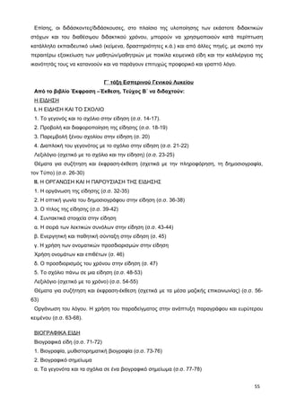 Επίσης, οι διδάσκοντες/διδάσκουσες, στο πλαίσιο της υλοποίησης των εκάστοτε διδακτικών
στόχων και του διαθέσιμου διδακτικού χρόνου, μπορούν να χρησιμοποιούν κατά περίπτωση
κατάλληλο εκπαιδευτικό υλικό (κείμενα, δραστηριότητες κ.ά.) και από άλλες πηγές, με σκοπό την
περαιτέρω εξοικείωση των μαθητών/μαθητριών με ποικίλα κειμενικά είδη και την καλλιέργεια της
ικανότητάς τους να κατανοούν και να παράγουν επιτυχώς προφορικό και γραπτό λόγο.
Γ΄ τάξη Εσπερινού Γενικού Λυκείου
Από το βιβλίο Έκφραση –Έκθεση, Τεύχος Β΄ να διδαχτούν:
Η ΕΙΔΗΣΗ
Ι. Η ΕΙΔΗΣΗ ΚΑΙ ΤΟ ΣΧΟΛΙΟ
1. Το γεγονός και το σχόλιο στην είδηση (σ.σ. 14-17).
2. Προβολή και διαφοροποίηση της είδησης (σ.σ. 18-19)
3. Παρεμβολή ξένου σχολίου στην είδηση (σ. 20)
4. Διαπλοκή του γεγονότος με το σχόλιο στην είδηση (σ.σ. 21-22)
Λεξιλόγιο (σχετικό με το σχόλιο και την είδηση) (σ.σ. 23-25)
Θέματα για συζήτηση και έκφραση-έκθεση (σχετικά με την πληροφόρηση, τη δημοσιογραφία,
τον Τύπο) (σ.σ. 26-30)
ΙΙ. Η ΟΡΓΑΝΩΣΗ ΚΑΙ Η ΠΑΡΟΥΣΙΑΣΗ ΤΗΣ ΕΙΔΗΣΗΣ
1. Η οργάνωση της είδησης (σ.σ. 32-35)
2. Η οπτική γωνία του δημοσιογράφου στην είδηση (σ.σ. 36-38)
3. Ο τίτλος της είδησης (σ.σ. 39-42)
4. Συντακτικά στοιχεία στην είδηση
α. Η σειρά των λεκτικών συνόλων στην είδηση (σ.σ. 43-44)
β. Ενεργητική και παθητική σύνταξη στην είδηση (σ. 45)
γ. Η χρήση των ονοματικών προσδιορισμών στην είδηση
Χρήση ονομάτων και επιθέτων (σ. 46)
δ. Ο προσδιορισμός του χρόνου στην είδηση (σ. 47)
5. Το σχόλιο πάνω σε μια είδηση (σ.σ. 48-53)
Λεξιλόγιο (σχετικό με το χρόνο) (σ.σ. 54-55)
Θέματα για συζήτηση και έκφραση-έκθεση (σχετικά με τα μέσα μαζικής επικοινωνίας) (σ.σ. 56-
63)
Οργάνωση του λόγου. Η χρήση του παραδείγματος στην ανάπτυξη παραγράφου και ευρύτερου
κειμένου (σ.σ. 63-68).
ΒΙΟΓΡΑΦΙΚΑ ΕΙΔΗ
Βιογραφικά είδη (σ.σ. 71-72)
1. Βιογραφία, μυθιστορηματική βιογραφία (σ.σ. 73-76)
2. Βιογραφικό σημείωμα
α. Τα γεγονότα και τα σχόλια σε ένα βιογραφικό σημείωμα (σ.σ. 77-78)
55
 