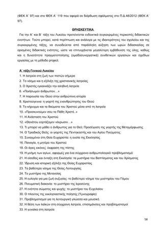 (ΦΕΚ Α΄ 97) και στο ΦΕΚ Α΄ 119 που αφορά σε διόρθωση σφάλματος στο Π.Δ.48/2012 (ΦΕΚ Α΄
97).
ΘΡΗΣΚΕΥΤΙΚΑ
Για την Α΄ και Β΄ τάξη του Λυκείου προτείνονται ενδεικτικά συγκεκριμένες περικοπές διδακτικών
ενοτήτων. Τούτο μπορεί, κατά περίπτωση και ανάλογα με τις ιδιαιτερότητες του σχολείου και της
συγκεκριμένης τάξης, να συνοδεύεται από παράλληλη αύξηση των ωρών διδασκαλίας σε
ορισμένες διδακτικές ενότητες, ώστε να επιτυγχάνεται μεγαλύτερη εμβάθυνση της ύλης, καθώς
και η δυνατότητα πραγματοποίησης (ομαδοσυνεργατικά) συνθετικών εργασιών και σχεδίων
εργασίας με τη μέθοδο project.
Α΄ τάξη Γενικού Λυκείου
1. Η λατρεία στη ζωή των πιστών σήμερα
2. Το νόημα και η εξέλιξη της χριστιανικής λατρείας
3. Ο Χριστός εγκαινιάζει την αληθινή λατρεία
6. «Ποιήσωμεν άνθρωπον…»
7. Η παρουσία του Θεού στην ανθρώπινη ιστορία
8. Χριστούγεννα: η γιορτή της ενανθρώπησης του Θεού
9. Το κήρυγμα και τα θαύματα του Χριστού μέσα από τη λατρεία
10. «Προσκυνούμεν σου τα Πάθη Χριστέ..»
11. Η Ανάσταση του Χριστού
12. «Θανάτου εορτάζομεν νέκρωσιν…»
13. Τι μπορεί να μάθει ο άνθρωπος για το Θεό; Προσέγγιση της γιορτής της Μεταμόρφωσης
14. Ο Τριαδικός Θεός: οι γιορτές της Πεντηκοστής και του Αγίου Πνεύματος
15. Συναγμένοι στη Θεία Ευχαριστία: η ουσία της Εκκλησίας
16. Παναγία, η μητέρα του Χριστού
18. Οι άγιες εικόνες: έκφραση της πίστης
19. Η μνήμη των αγίων, αφορμές για ένα σύγχρονο ανθρωπολογικό προβληματισμό
21. Η είσοδος και ένταξη στη Εκκλησία: τα μυστήρια του Βαπτίσματος και του Χρίσματος
22. Ίδρυση και ιστορική εξέλιξη της Θείας Ευχαριστίας
23. Το βαθύτερο νόημα της Θείας Λειτουργίας
24. Το μυστήριο της Μετανοίας
25. Η ευλογία για μια ζωή συζυγίας: το βαθύτερο νόημα του μυστηρίου του Γάμου
26. Πνευματική διακονία: το μυστήριο της Ιεροσύνης
27. Η ενότητα σώματος και ψυχής: το μυστήριο του Ευχελαίου
30. Ο πλούτος της εκκλησιαστικής ποίησης (Υμνογραφία)
31. Προβληματισμοί για τη λειτουργική γλώσσα και μουσική
32. Η θέση των λαϊκών στη σύγχρονη λατρεία, επισημάνσεις και προβληματισμοί
33. Η γυναίκα στη λατρεία
58
 