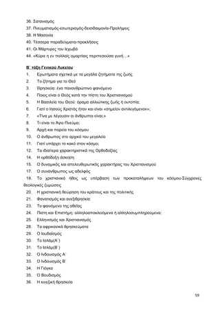 36. Σατανισμός
37. Πνευματισμός-εσωτερισμός-δεισιδαιμονία-Προλήψεις
38. Η Μασονία
40. Τέσσερα παραδείγματα-προκλήσεις
41. Οι Μάρτυρες του Ιεχωβά
44. «Κύριε η εν πολλαίς αμαρτίαις περιπεσούσα γυνή…»
Β΄ τάξη Γενικού Λυκείου
1. Ερωτήματα σχετικά με τα μεγάλα ζητήματα της ζωής
2. Το ζήτημα για το Θεό
3. Θρησκεία: ένα πανανθρώπινο φαινόμενο
4. Ποιος είναι ο Θεός κατά την πίστη του Χριστιανισμού
5. Η Βασιλεία του Θεού: όραμα αλλιώτικης ζωής ή ουτοπία;
6. Γιατί ο Ιησούς Χριστός ήταν και είναι «σημείον αντιλεγόμενον»;
7. «Τίνα με λέγουσιν οι άνθρωποι είναι;»
8. Τι είναι το Άγιο Πνεύμα;
9. Αρχή και πορεία του κόσμου
10. Ο άνθρωπος στο αρχικό του μεγαλείο
11. Γιατί υπάρχει το κακό στον κόσμο;
12. Τα ιδιαίτερα χαρακτηριστικά της Ορθοδοξίας
14. Η ορθόδοξη άσκηση
15. Ο δυναμικός και απελευθερωτικός χαρακτήρας του Χριστιανισμού
17. Ο συνάνθρωπος ως αδελφός
18. Το χριστιανικό ήθος ως υπέρβαση των προκαταλήψεων του κόσμου-Σύγχρονες
θεολογικές ζυμώσεις
20. Η χριστιανική θεώρηση του κράτους και της πολιτικής
21. Φανατισμός και ανεξιθρησκία
23. Το φαινόμενο της αθεΐας
24. Πίστη και Επιστήμη: αλληλοαποκλειόμενα ή αλληλοσυμπληρούμενα;
25. Ελληνισμός και Χριστιανισμός
28. Τα αφρικανικά θρησκεύματα
29. Ο Ιουδαϊσμός
30. Το Ισλάμ(Α΄)
31. Το Ισλάμ(Β΄)
32. Ο Ινδουισμός Α΄
33. Ο Ινδουισμός Β΄
34. Η Γιόγκα
35. Ο Βουδισμός
36. Η κινεζική θρησκεία
59
 