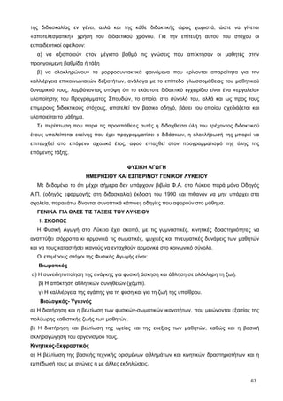 της διδασκαλίας εν γένει, αλλά και της κάθε διδακτικής ώρας χωριστά, ώστε να γίνεται
«αποτελεσματική» χρήση του διδακτικού χρόνου. Για την επίτευξη αυτού του στόχου οι
εκπαιδευτικοί οφείλουν:
α) να αξιοποιούν στον μέγιστο βαθμό τις γνώσεις που απέκτησαν οι μαθητές στην
προηγούμενη βαθμίδα ή τάξη
β) να ολοκληρώνουν τα μορφοσυντακτικά φαινόμενα που κρίνονται απαραίτητα για την
καλλιέργεια επικοινωνιακών δεξιοτήτων, ανάλογα με το επίπεδο γλωσσομάθειας του μαθητικού
δυναμικού τους, λαμβάνοντας υπόψη ότι το εκάστοτε διδακτικό εγχειρίδιο είναι ένα «εργαλείο»
υλοποίησης του Προγράμματος Σπουδών, το οποίο, στο σύνολό του, αλλά και ως προς τους
επιμέρους διδακτικούς στόχους, αποτελεί τον βασικό οδηγό, βάσει του οποίου σχεδιάζεται και
υλοποιείται το μάθημα.
Σε περίπτωση που παρά τις προσπάθειες αυτές η διδαχθείσα ύλη του τρέχοντος διδακτικού
έτους υπολείπεται εκείνης που έχει προγραμματίσει ο διδάσκων, η ολοκλήρωσή της μπορεί να
επιτευχθεί στο επόμενο σχολικό έτος, αφού ενταχθεί στον προγραμματισμό της ύλης της
επόμενης τάξης.
ΦΥΣΙΚΗ ΑΓΩΓΗ
ΗΜΕΡΗΣΙΟΥ ΚΑΙ ΕΣΠΕΡΙΝΟΥ ΓΕΝΙΚΟΥ ΛΥΚΕΙΟΥ
Με δεδομένο το ότι μέχρι σήμερα δεν υπάρχουν βιβλία Φ.Α. στο Λύκειο παρά μόνο Οδηγός
Α.Π. (οδηγός εφαρμογής στη διδασκαλία) έκδοση του 1990 και πιθανόν να μην υπάρχει στα
σχολεία, παρακάτω δίνονται συνοπτικά κάποιες οδηγίες που αφορούν στο μάθημα.
ΓΕΝΙΚΑ ΓΙΑ ΟΛΕΣ ΤΙΣ ΤΑΞΕΙΣ ΤΟΥ ΛΥΚΕΙΟΥ
1. ΣΚΟΠΟΣ
Η Φυσική Αγωγή στο Λύκειο έχει σκοπό, με τις γυμναστικές, κινητικές δραστηριότητες να
αναπτύξει ισόρροπα κι αρμονικά τις σωματικές, ψυχικές και πνευματικές δυνάμεις των μαθητών
και να τους καταστήσει ικανούς να ενταχθούν αρμονικά στο κοινωνικό σύνολο.
Οι επιμέρους στόχοι της Φυσικής Αγωγής είναι:
Βιωματικός
α) Η συνειδητοποίηση της ανάγκης για φυσική άσκηση και άθληση σε ολόκληρη τη ζωή.
β) Η απόκτηση αθλητικών συνηθειών (χόμπι).
γ) Η καλλιέργεια της αγάπης για τη φύση και για τη ζωή της υπαίθρου.
Βιολογικός- Υγιεινός
α) Η διατήρηση και η βελτίωση των φυσικών-σωματικών ικανοτήτων, που μειώνονται εξαιτίας της
πολύωρης καθιστικής ζωής των μαθητών.
β) Η διατήρηση και βελτίωση της υγείας και της ευεξίας των μαθητών, καθώς και η βασική
σκληραγώγηση του οργανισμού τους.
Κινητικός-Εκφραστικός
α) Η βελτίωση της βασικής τεχνικής ορισμένων αθλημάτων και κινητικών δραστηριοτήτων και η
εμπέδωσή τους με αγώνες ή με άλλες εκδηλώσεις.
62
 
