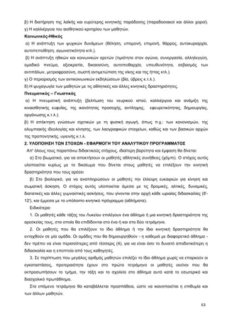 β) Η διατήρηση της λαϊκής και ευρύτερης κινητικής παράδοσης (παραδοσιακοί και άλλοι χοροί).
γ) Η καλλιέργεια του αισθητικού κριτηρίου των μαθητών.
Κοινωνικός-Ηθικός
α) Η ανάπτυξη των ψυχικών δυνάμεων (θέληση, υπομονή, επιμονή, θάρρος, αυτοκυριαρχία,
αυτοπεποίθηση, αγωνιστικότητα κτλ.).
β) Η ανάπτυξη ηθικών και κοινωνικών αρετών (τιμιότητα στον αγώνα, συνεργασία, αλληλεγγύη,
ομαδικό πνεύμα, αξιοκρατία, δικαιοσύνη, αυτοπειθαρχία, υπευθυνότητα, σεβασμός των
αντιπάλων, μετριοφροσύνη, σωστή αντιμετώπιση της νίκης και της ήττας κτλ.).
γ) Ο περιορισμός των αντικοινωνικών εκδηλώσεων (βία, ύβρεις κ.τ.λ.).
δ) Η ψυχαγωγία των μαθητών με τις αθλητικές και άλλες κινητικές δραστηριότητες.
Πνευματικός – Γνωστικός
α) Η πνευματική ανάπτυξη (βελτίωση του νευρικού ιστού, καλλιέργεια και ανάμιξη της
κιναισθητικής ευφυΐας, της ικανότητας προσοχής, αντίληψης, εφευρετικότητας, δημιουργίας,
οργάνωσης κ.τ.λ.).
β) Η απόκτηση γνώσεων σχετικών με τη φυσική αγωγή, όπως π.χ.: των κανονισμών, της
ολυμπιακής ιδεολογίας και κίνησης, των λαογραφικών στοιχείων, καθώς και των βασικών αρχών
της προπονητικής, υγιεινής κ.τ.λ.
2. ΥΛΟΠΟΙΗΣΗ ΤΩΝ ΣΤΟΧΩΝ - ΕΦΑΡΜΟΓΗ ΤΟΥ ΑΝΑΛΥΤΙΚΟΥ ΠΡΟΓΡΑΜΜΑΤΟΣ
Απ' όλους τους παραπάνω διδακτικούς στόχους, ιδιαίτερη βαρύτητα και έμφαση θα δίνεται:
α) Στο βιωματικό, για να αποκτήσουν οι μαθητές αθλητικές συνήθειες (χόμπι). Ο στόχος αυτός
υλοποιείται κυρίως με το δικαίωμα που δίνεται στους μαθητές να επιλέξουν την κινητική
δραστηριότητα που τους αρέσει
β) Στο βιολογικό, για να αναπληρώσουν οι μαθητές την έλλειψη ευκαιριών για κίνηση και
σωματική άσκηση. Ο στόχος αυτός υλοποιείται άμεσα με τις δρομικές, αλτικές, δυναμικές,
διατατικές και άλλες γυμναστικές ασκήσεις, που γίνονται στην αρχή κάθε ωριαίας διδασκαλίας (8'-
12'), και έμμεσα με το υπόλοιπο κινητικό πρόγραμμα (αθλήματα).
Ειδικότερα:
1. Οι μαθητές κάθε τάξης του Λυκείου επιλέγουν ένα άθλημα ή μια κινητική δραστηριότητα της
αρεσκείας τους, στα οποία θα επιδίδονται στο ένα ή και στα δύο τετράμηνα.
2. Οι μαθητές που θα επιλέξουν το ίδιο άθλημα ή την ίδια κινητική δραστηριότητα θα
ενταχθούν σε μία ομάδα. Οι ομάδες που θα δημιουργηθούν - η καθεμιά με διαφορετικό άθλημα -
δεν πρέπει να είναι περισσότερες από τέσσερις (4), για να είναι όσο το δυνατό αποδοτικότερη η
διδασκαλία και η εποπτεία από τους καθηγητές.
3. Σε περίπτωση που μεγάλος αριθμός μαθητών επιλέξει το ίδιο άθλημα χωρίς να επαρκούν οι
εγκαταστάσεις, προτεραιότητα έχουν στο πρώτο τετράμηνο οι μαθητές εκείνοι που θα
εκπροσωπήσουν το τμήμα, την τάξη και το σχολείο στο άθλημα αυτό κατά το εσωτερικό και
διασχολικό πρωτάθλημα.
Στο επόμενο τετράμηνο θα καταβάλλεται προσπάθεια, ώστε να ικανοποιείται η επιθυμία και
των άλλων μαθητών.
63
 