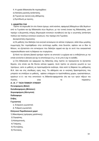 4. Η ωριαία διδασκαλία θα περιλαμβάνει:
α) Ασκήσεις φυσικής κατάστασης
β) Τεχνική και τακτική ενός αθλήματος
γ) Εμπέδωση με αγώνες.
3. ΔΙΔΑΚΤΕΑ ΥΛΗ
Πρέπει να σημειωθεί ότι στο Λύκειο έχουμε, κατά κανόνα, εφαρμογή διδαγμένων ήδη θεμάτων
από το Γυμνάσιο και όχι διδασκαλία νέων θεμάτων, με την τυπική έννοια της διδασκαλίας, γιατί
προέχει ο βιωματικός στόχος (δημιουργία κινητικών συνηθειών) και όχι ο γνωστικός (απόκτηση
πολλών και ποικίλων κινητικών γνώσεων), που προέχει στο Γυμνάσιο.
Διευκρινιστικές σημειώσεις:
α) Οι μαθητές που διάλεξαν ένα κινητικό αντικείμενο σε κάποιο τετράμηνο, αλλά λόγω μεγάλης
συμμετοχής δεν περιλήφθηκαν στην αντίστοιχη ομάδα, είναι δυνατόν, εφόσον και οι ίδιοι το
θέλουν, να εξεταστούν στο αντικείμενο που διάλεξαν αρχικά και όχι σε αυτό που αναγκαστικά
παρακολούθησαν κατά τη διάρκεια του τετραμήνου.
β) Κατά την εξέταση βασικό κριτήριο πρέπει να αποτελεί η ευχέρεια και η επιδεξιότητα με την
οποία εκτελείται η άσκηση και όχι το αποτέλεσμα (π.χ. το αν μπει ή όχι το καλάθι).
γ) Στη διδασκαλία και εφαρμογή της διδακτέας ύλης πρέπει να προηγούνται τα εξεταστέα
θέματα, στα οποία και θα δίνεται κάποια έμφαση. Αυτά πρέπει να γίνονται γνωστά εκ των
προτέρων, ώστε οι μαθητές να προετοιμάζονται ανάλογα, τόσο κατά τη διάρκεια του μαθήματος
Φ.Α. όσο και στις ελεύθερες ώρες τους. Τα αθλήματα και οι κινητικές δραστηριότητες που
μπορούν να επιλέξουν οι μαθητές, εφόσον υπάρχουν οι προϋποθέσεις χώρου, εγκαταστάσεων,
οργάνων κ.τ.λ.- και που αποτελούν τη διδακτέα-εφαρμοστέα ύλη και των τριών τάξεων του
Λυκείου, είναι τα παρακάτω:
Α΄, Β΄, Γ΄ ΤΑΞΗ ΓΕΝΙΚΟΥ ΛΥΚΕΙΟΥ
Πετοσφαίριση (Βόλεϊ)
Καλαθοσφαίριση (Μπάσκετ)
Χειροσφαίριση (Χάντμπολ)
Ποδόσφαιρο
Στίβος
Γυμναστική
α. Ενόργανη γυμναστική
β. Ρυθμική γυμναστική
Ελληνικοί Παραδοσιακοί χοροί
1) Μακελάρικος (γρήγορος χασάπικος).
2) Σαμαρίνας.
3) Καλαματιανός.
4) Τσάμικος.
5) Πεντοζάλης.
6) Ποντιακός.
64
 