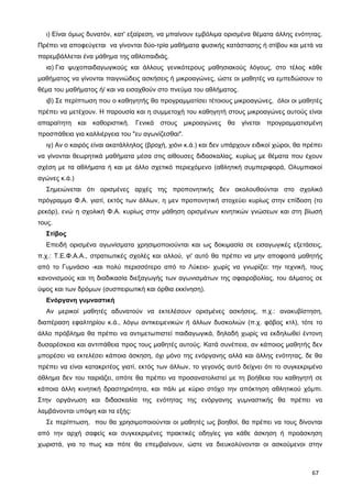 ι) Είναι όμως δυνατόν, κατ' εξαίρεση, να μπαίνουν εμβόλιμα ορισμένα θέματα άλλης ενότητας.
Πρέπει να αποφεύγεται να γίνονται δύο-τρία μαθήματα φυσικής κατάστασης ή στίβου και μετά να
παρεμβάλλεται ένα μάθημα της αθλοπαιδιάς.
ια) Για ψυχοπαιδαγωγικούς και άλλους γενικότερους μαθησιακούς λόγους, στο τέλος κάθε
μαθήματος να γίνονται παιγνιώδεις ασκήσεις ή μικροαγώνες, ώστε οι μαθητές να εμπεδώσουν το
θέμα του μαθήματος ή/ και να εισαχθούν στο πνεύμα του αθλήματος.
ιβ) Σε περίπτωση που ο καθηγητής θα προγραμματίσει τέτοιους μικροαγώνες, όλοι οι μαθητές
πρέπει να μετέχουν. Η παρουσία και η συμμετοχή του καθηγητή στους μικροαγώνες αυτούς είναι
απαραίτητη και καθοριστική. Γενικά στους μικροαγώνες θα γίνεται προγραμματισμένη
προσπάθεια για καλλιέργεια του "ευ αγωνίζεσθαι".
ιγ) Αν ο καιρός είναι ακατάλληλος (βροχή, χιόνι κ.ά.) και δεν υπάρχουν ειδικοί χώροι, θα πρέπει
να γίνονται θεωρητικά μαθήματα μέσα στις αίθουσες διδασκαλίας, κυρίως με θέματα που έχουν
σχέση με τα αθλήματα ή και με άλλο σχετικό περιεχόμενο (αθλητική συμπεριφορά, Ολυμπιακοί
αγώνες κ.ά.)
Σημειώνεται ότι ορισμένες αρχές της προπονητικής δεν ακολουθούνται στο σχολικό
πρόγραμμα Φ.Α. γιατί, εκτός των άλλων, η μεν προπονητική στοχεύει κυρίως στην επίδοση (το
ρεκόρ), ενώ η σχολική Φ.Α. κυρίως στην μάθηση ορισμένων κινητικών γνώσεων και στη βίωσή
τους.
Στίβος
Επειδή ορισμένα αγωνίσματα χρησιμοποιούνται και ως δοκιμασία σε εισαγωγικές εξετάσεις,
π.χ.: Τ.Ε.Φ.Α.Α., στρατιωτικές σχολές και αλλού, γι' αυτό θα πρέπει να μην αποφοιτά μαθητής
από το Γυμνάσιο -και πολύ περισσότερο από το Λύκειο- χωρίς να γνωρίζει: την τεχνική, τους
κανονισμούς και τη διαδικασία διεξαγωγής των αγωνισμάτων της σφαιροβολίας, του άλματος σε
ύψος και των δρόμων (συσπειρωτική και όρθια εκκίνηση).
Ενόργανη γυμναστική
Αν μερικοί μαθητές αδυνατούν να εκτελέσουν ορισμένες ασκήσεις, π.χ.: ανακυβίστηση,
διαπέραση εφαλτηρίου κ.ά., λόγω αντικειμενικών ή άλλων δυσκολιών (π.χ. φόβος κτλ), τότε το
άλλο πρόβλημα θα πρέπει να αντιμετωπιστεί παιδαγωγικά, δηλαδή χωρίς να εκδηλωθεί έντονη
δυσαρέσκεια και αντιπάθεια προς τους μαθητές αυτούς. Κατά συνέπεια, αν κάποιος μαθητής δεν
μπορέσει να εκτελέσει κάποια άσκηση, όχι μόνο της ενόργανης αλλά και άλλης ενότητας, δε θα
πρέπει να είναι κατακριτέος γιατί, εκτός των άλλων, το γεγονός αυτό δείχνει ότι το συγκεκριμένο
άθλημα δεν του ταιριάζει, οπότε θα πρέπει να προσανατολιστεί με τη βοήθεια του καθηγητή σε
κάποια άλλη κινητική δραστηριότητα, και πάλι με κύριο στόχο την απόκτηση αθλητικού χόμπι.
Στην οργάνωση και διδασκαλία της ενότητας της ενόργανης γυμναστικής θα πρέπει να
λαμβάνονται υπόψη και τα εξής:
Σε περίπτωση, που θα χρησιμοποιούνται οι μαθητές ως βοηθοί, θα πρέπει να τους δίνονται
από την αρχή σαφείς και συγκεκριμένες πρακτικές οδηγίες για κάθε άσκηση ή προάσκηση
χωριστά, για το πως και πότε θα επεμβαίνουν, ώστε να διευκολύνονται οι ασκούμενοι στην
67
 