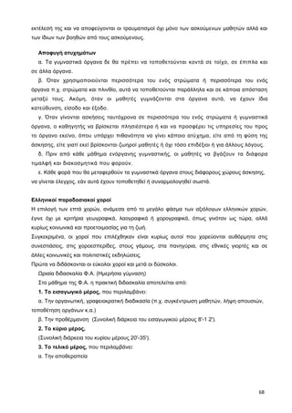 εκτέλεσή της και να αποφεύγονται οι τραυματισμοί όχι μόνο των ασκούμενων μαθητών αλλά και
των ίδιων των βοηθών από τους ασκούμενους.
Αποφυγή ατυχημάτων
α. Τα γυμναστικά όργανα δε θα πρέπει να τοποθετούνται κοντά σε τοίχο, σε έπιπλα και
σε άλλα όργανα.
β. Όταν χρησιμοποιούνται περισσότερα του ενός στρώματα ή περισσότερα του ενός
όργανα π.χ. στρώματα και πλινθίο, αυτά να τοποθετούνται παράλληλα και σε κάποια απόσταση
μεταξύ τους. Ακόμη, όταν οι μαθητές γυμνάζονται στα όργανα αυτά, να έχουν ίδια
κατεύθυνση, είσοδο και έξοδο.
γ. Όταν γίνονται ασκήσεις ταυτόχρονα σε περισσότερα του ενός στρώματα ή γυμναστικά
όργανα, ο καθηγητής να βρίσκεται πλησιέστερα ή και να προσφέρει τις υπηρεσίες του προς
το όργανο εκείνο, όπου υπάρχει πιθανότητα να γίνει κάποιο ατύχημα, είτε από τη φύση της
άσκησης, είτε γιατί εκεί βρίσκονται ζωηροί μαθητές ή όχι τόσο επιδέξιοι ή για άλλους λόγους.
δ. Πριν από κάθε μάθημα ενόργανης γυμναστικής, οι μαθητές να βγάζουν τα διάφορα
τιμαλφή και διακοσμητικά που φορούν.
ε. Κάθε φορά που θα μεταφερθούν τα γυμναστικά όργανα στους διάφορους χώρους άσκησης,
να γίνεται έλεγχος, εάν αυτά έχουν τοποθετηθεί ή συναρμολογηθεί σωστά.
Ελληνικοί παραδοσιακοί χοροί
Η επιλογή των επτά χορών, ανάμεσα από το μεγάλο φάσμα των αξιόλογων ελληνικών χορών,
έγινε όχι με κριτήρια γεωγραφικά, λαογραφικά ή χορογραφικά, όπως γινόταν ως τώρα, αλλά
κυρίως κοινωνικά και προετοιμασίας για τη ζωή.
Συγκεκριμένα, οι χοροί που επιλέχθηκαν είναι κυρίως αυτοί που χορεύονται αυθόρμητα στις
συνεστιάσεις, στις χοροεσπερίδες, στους γάμους, στα πανηγύρια, στις εθνικές γιορτές και σε
άλλες κοινωνικές και πολιτιστικές εκδηλώσεις.
Πρώτα να διδάσκονται οι εύκολοι χοροί και μετά οι δύσκολοι.
Ωριαία διδασκαλία Φ.Α. (Ημερήσια γύμναση)
Στο μάθημα της Φ.Α. η πρακτική διδασκαλία αποτελείται από:
1. Το εισαγωγικό μέρος, που περιλαμβάνει:
α. Την οργανωτική, γραφειοκρατική διαδικασία (π.χ. συγκέντρωση μαθητών, λήψη απουσιών,
τοποθέτηση οργάνων κ.α.)
β. Την προθέρμανση (Συνολική διάρκεια του εισαγωγικού μέρους 8'-1 2').
2. Το κύριο μέρος,
(Συνολική διάρκεια του κυρίου μέρους 20'-35').
3. Το τελικό μέρος, που περιλαμβάνει:
α. Την αποθεραπεία
68
 